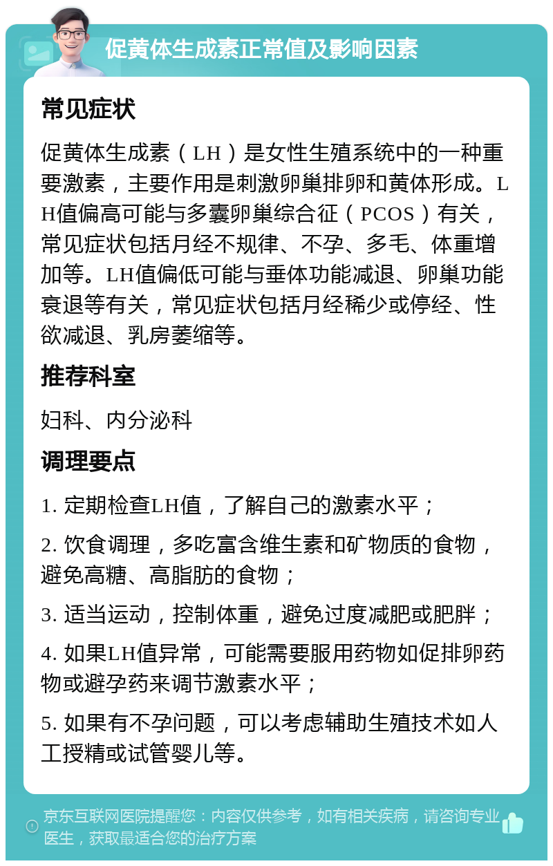 促黄体生成素正常值及影响因素 常见症状 促黄体生成素（LH）是女性生殖系统中的一种重要激素，主要作用是刺激卵巢排卵和黄体形成。LH值偏高可能与多囊卵巢综合征（PCOS）有关，常见症状包括月经不规律、不孕、多毛、体重增加等。LH值偏低可能与垂体功能减退、卵巢功能衰退等有关，常见症状包括月经稀少或停经、性欲减退、乳房萎缩等。 推荐科室 妇科、内分泌科 调理要点 1. 定期检查LH值，了解自己的激素水平； 2. 饮食调理，多吃富含维生素和矿物质的食物，避免高糖、高脂肪的食物； 3. 适当运动，控制体重，避免过度减肥或肥胖； 4. 如果LH值异常，可能需要服用药物如促排卵药物或避孕药来调节激素水平； 5. 如果有不孕问题，可以考虑辅助生殖技术如人工授精或试管婴儿等。