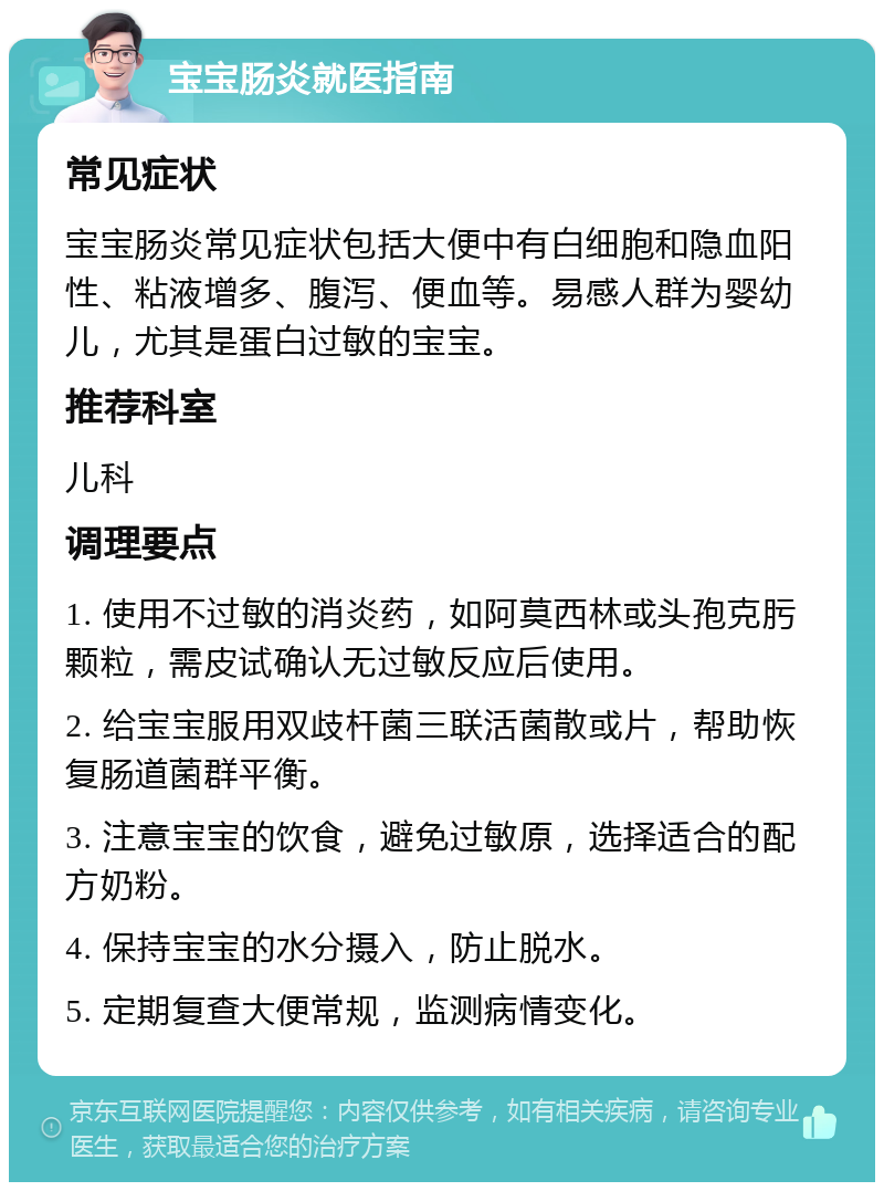 宝宝肠炎就医指南 常见症状 宝宝肠炎常见症状包括大便中有白细胞和隐血阳性、粘液增多、腹泻、便血等。易感人群为婴幼儿，尤其是蛋白过敏的宝宝。 推荐科室 儿科 调理要点 1. 使用不过敏的消炎药，如阿莫西林或头孢克肟颗粒，需皮试确认无过敏反应后使用。 2. 给宝宝服用双歧杆菌三联活菌散或片，帮助恢复肠道菌群平衡。 3. 注意宝宝的饮食，避免过敏原，选择适合的配方奶粉。 4. 保持宝宝的水分摄入，防止脱水。 5. 定期复查大便常规，监测病情变化。