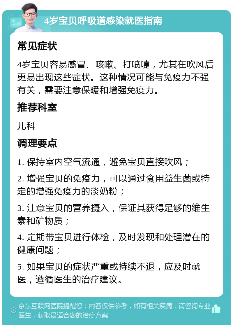 4岁宝贝呼吸道感染就医指南 常见症状 4岁宝贝容易感冒、咳嗽、打喷嚏，尤其在吹风后更易出现这些症状。这种情况可能与免疫力不强有关，需要注意保暖和增强免疫力。 推荐科室 儿科 调理要点 1. 保持室内空气流通，避免宝贝直接吹风； 2. 增强宝贝的免疫力，可以通过食用益生菌或特定的增强免疫力的淡奶粉； 3. 注意宝贝的营养摄入，保证其获得足够的维生素和矿物质； 4. 定期带宝贝进行体检，及时发现和处理潜在的健康问题； 5. 如果宝贝的症状严重或持续不退，应及时就医，遵循医生的治疗建议。