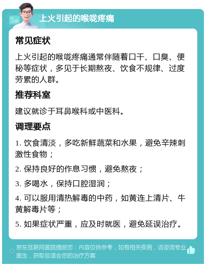 上火引起的喉咙疼痛 常见症状 上火引起的喉咙疼痛通常伴随着口干、口臭、便秘等症状，多见于长期熬夜、饮食不规律、过度劳累的人群。 推荐科室 建议就诊于耳鼻喉科或中医科。 调理要点 1. 饮食清淡，多吃新鲜蔬菜和水果，避免辛辣刺激性食物； 2. 保持良好的作息习惯，避免熬夜； 3. 多喝水，保持口腔湿润； 4. 可以服用清热解毒的中药，如黄连上清片、牛黄解毒片等； 5. 如果症状严重，应及时就医，避免延误治疗。