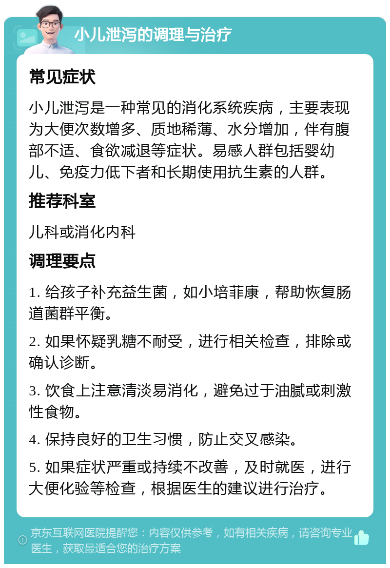 小儿泄泻的调理与治疗 常见症状 小儿泄泻是一种常见的消化系统疾病，主要表现为大便次数增多、质地稀薄、水分增加，伴有腹部不适、食欲减退等症状。易感人群包括婴幼儿、免疫力低下者和长期使用抗生素的人群。 推荐科室 儿科或消化内科 调理要点 1. 给孩子补充益生菌，如小培菲康，帮助恢复肠道菌群平衡。 2. 如果怀疑乳糖不耐受，进行相关检查，排除或确认诊断。 3. 饮食上注意清淡易消化，避免过于油腻或刺激性食物。 4. 保持良好的卫生习惯，防止交叉感染。 5. 如果症状严重或持续不改善，及时就医，进行大便化验等检查，根据医生的建议进行治疗。