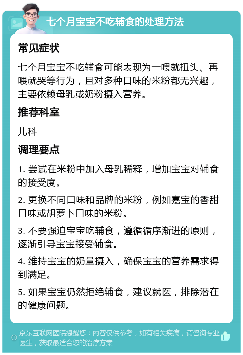 七个月宝宝不吃辅食的处理方法 常见症状 七个月宝宝不吃辅食可能表现为一喂就扭头、再喂就哭等行为，且对多种口味的米粉都无兴趣，主要依赖母乳或奶粉摄入营养。 推荐科室 儿科 调理要点 1. 尝试在米粉中加入母乳稀释，增加宝宝对辅食的接受度。 2. 更换不同口味和品牌的米粉，例如嘉宝的香甜口味或胡萝卜口味的米粉。 3. 不要强迫宝宝吃辅食，遵循循序渐进的原则，逐渐引导宝宝接受辅食。 4. 维持宝宝的奶量摄入，确保宝宝的营养需求得到满足。 5. 如果宝宝仍然拒绝辅食，建议就医，排除潜在的健康问题。