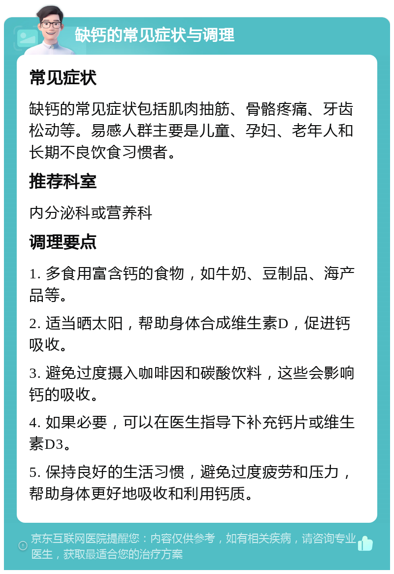 缺钙的常见症状与调理 常见症状 缺钙的常见症状包括肌肉抽筋、骨骼疼痛、牙齿松动等。易感人群主要是儿童、孕妇、老年人和长期不良饮食习惯者。 推荐科室 内分泌科或营养科 调理要点 1. 多食用富含钙的食物，如牛奶、豆制品、海产品等。 2. 适当晒太阳，帮助身体合成维生素D，促进钙吸收。 3. 避免过度摄入咖啡因和碳酸饮料，这些会影响钙的吸收。 4. 如果必要，可以在医生指导下补充钙片或维生素D3。 5. 保持良好的生活习惯，避免过度疲劳和压力，帮助身体更好地吸收和利用钙质。