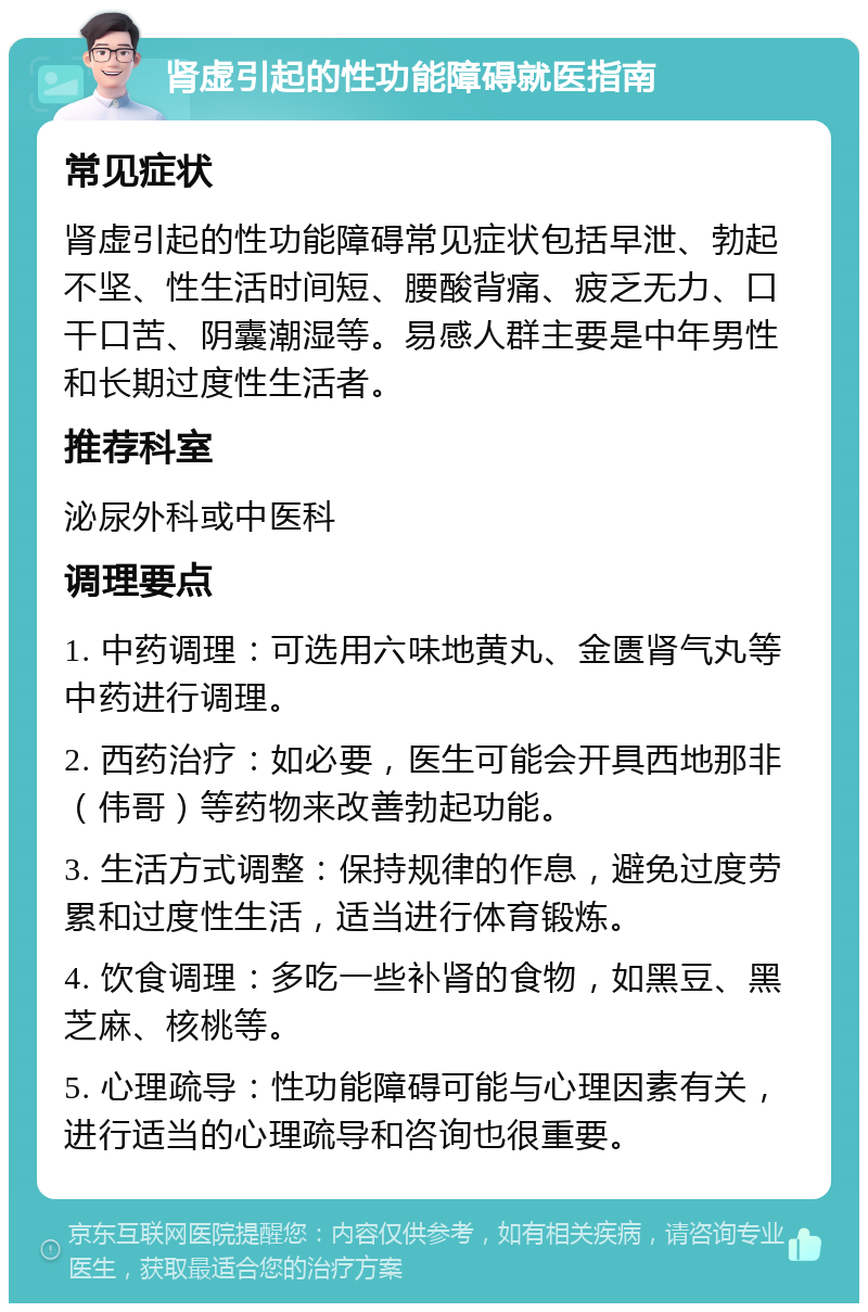 肾虚引起的性功能障碍就医指南 常见症状 肾虚引起的性功能障碍常见症状包括早泄、勃起不坚、性生活时间短、腰酸背痛、疲乏无力、口干口苦、阴囊潮湿等。易感人群主要是中年男性和长期过度性生活者。 推荐科室 泌尿外科或中医科 调理要点 1. 中药调理：可选用六味地黄丸、金匮肾气丸等中药进行调理。 2. 西药治疗：如必要，医生可能会开具西地那非（伟哥）等药物来改善勃起功能。 3. 生活方式调整：保持规律的作息，避免过度劳累和过度性生活，适当进行体育锻炼。 4. 饮食调理：多吃一些补肾的食物，如黑豆、黑芝麻、核桃等。 5. 心理疏导：性功能障碍可能与心理因素有关，进行适当的心理疏导和咨询也很重要。