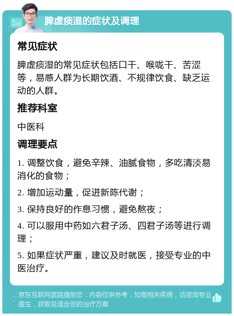 脾虚痰湿的症状及调理 常见症状 脾虚痰湿的常见症状包括口干、喉咙干、苦涩等，易感人群为长期饮酒、不规律饮食、缺乏运动的人群。 推荐科室 中医科 调理要点 1. 调整饮食，避免辛辣、油腻食物，多吃清淡易消化的食物； 2. 增加运动量，促进新陈代谢； 3. 保持良好的作息习惯，避免熬夜； 4. 可以服用中药如六君子汤、四君子汤等进行调理； 5. 如果症状严重，建议及时就医，接受专业的中医治疗。