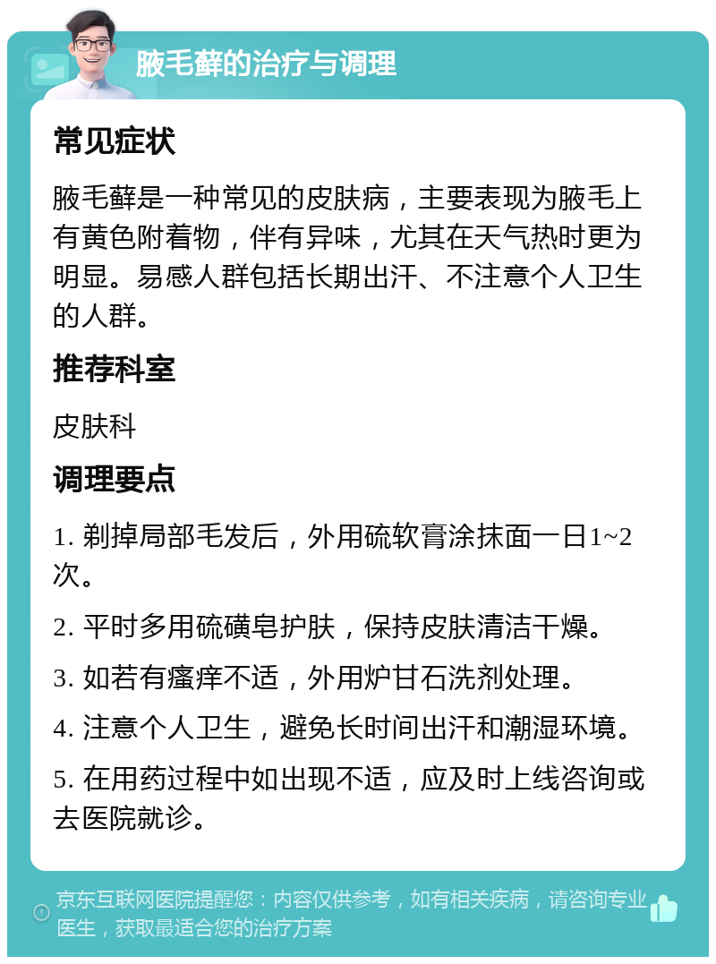 腋毛藓的治疗与调理 常见症状 腋毛藓是一种常见的皮肤病，主要表现为腋毛上有黄色附着物，伴有异味，尤其在天气热时更为明显。易感人群包括长期出汗、不注意个人卫生的人群。 推荐科室 皮肤科 调理要点 1. 剃掉局部毛发后，外用硫软膏涂抹面一日1~2次。 2. 平时多用硫磺皂护肤，保持皮肤清洁干燥。 3. 如若有瘙痒不适，外用炉甘石洗剂处理。 4. 注意个人卫生，避免长时间出汗和潮湿环境。 5. 在用药过程中如出现不适，应及时上线咨询或去医院就诊。