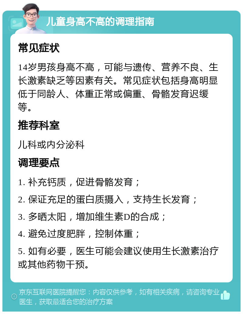 儿童身高不高的调理指南 常见症状 14岁男孩身高不高，可能与遗传、营养不良、生长激素缺乏等因素有关。常见症状包括身高明显低于同龄人、体重正常或偏重、骨骼发育迟缓等。 推荐科室 儿科或内分泌科 调理要点 1. 补充钙质，促进骨骼发育； 2. 保证充足的蛋白质摄入，支持生长发育； 3. 多晒太阳，增加维生素D的合成； 4. 避免过度肥胖，控制体重； 5. 如有必要，医生可能会建议使用生长激素治疗或其他药物干预。