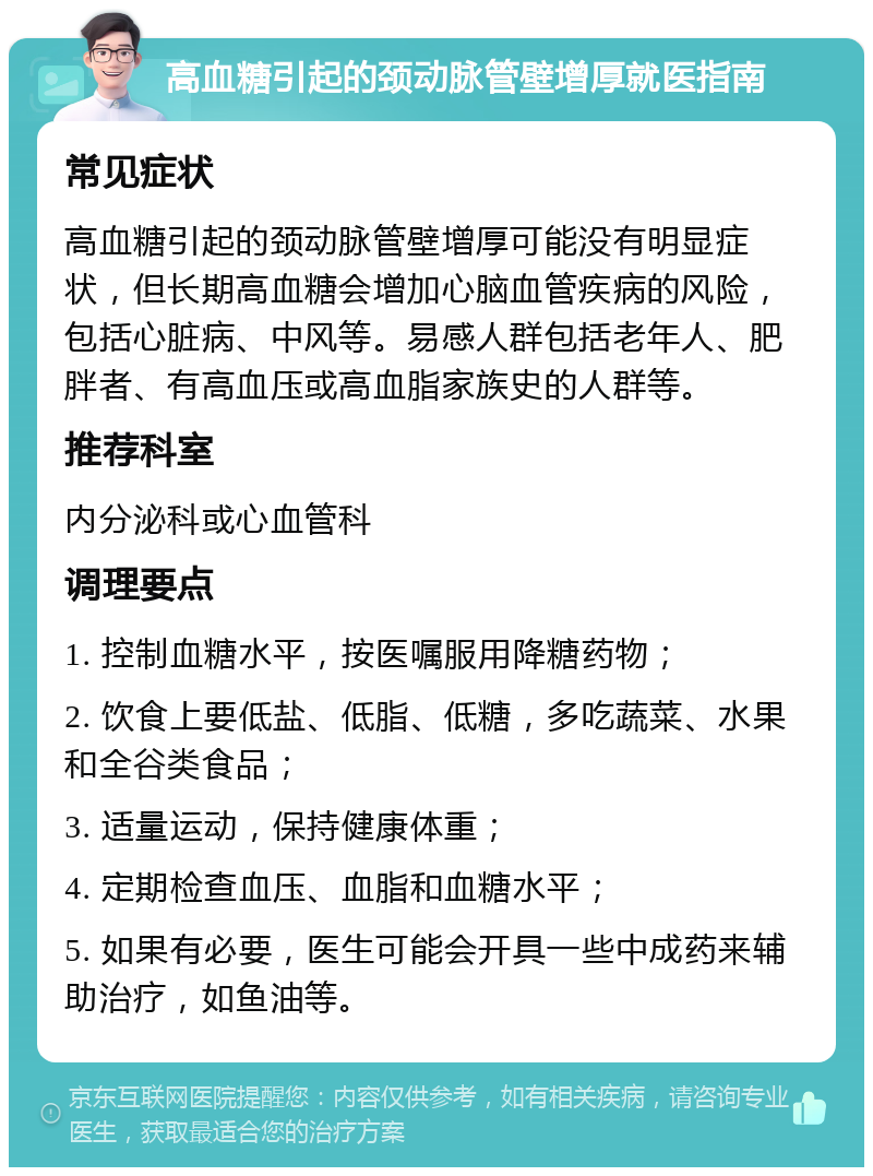 高血糖引起的颈动脉管壁增厚就医指南 常见症状 高血糖引起的颈动脉管壁增厚可能没有明显症状，但长期高血糖会增加心脑血管疾病的风险，包括心脏病、中风等。易感人群包括老年人、肥胖者、有高血压或高血脂家族史的人群等。 推荐科室 内分泌科或心血管科 调理要点 1. 控制血糖水平，按医嘱服用降糖药物； 2. 饮食上要低盐、低脂、低糖，多吃蔬菜、水果和全谷类食品； 3. 适量运动，保持健康体重； 4. 定期检查血压、血脂和血糖水平； 5. 如果有必要，医生可能会开具一些中成药来辅助治疗，如鱼油等。