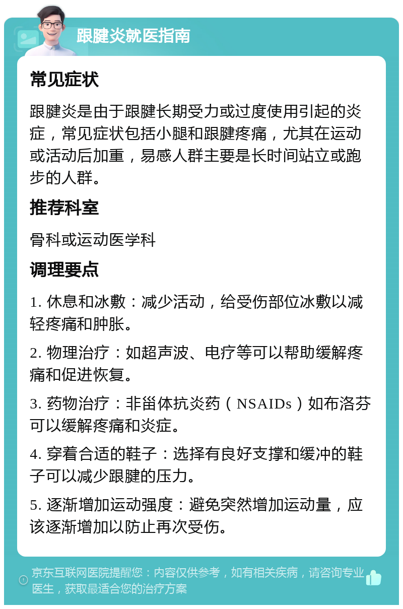 跟腱炎就医指南 常见症状 跟腱炎是由于跟腱长期受力或过度使用引起的炎症，常见症状包括小腿和跟腱疼痛，尤其在运动或活动后加重，易感人群主要是长时间站立或跑步的人群。 推荐科室 骨科或运动医学科 调理要点 1. 休息和冰敷：减少活动，给受伤部位冰敷以减轻疼痛和肿胀。 2. 物理治疗：如超声波、电疗等可以帮助缓解疼痛和促进恢复。 3. 药物治疗：非甾体抗炎药（NSAIDs）如布洛芬可以缓解疼痛和炎症。 4. 穿着合适的鞋子：选择有良好支撑和缓冲的鞋子可以减少跟腱的压力。 5. 逐渐增加运动强度：避免突然增加运动量，应该逐渐增加以防止再次受伤。