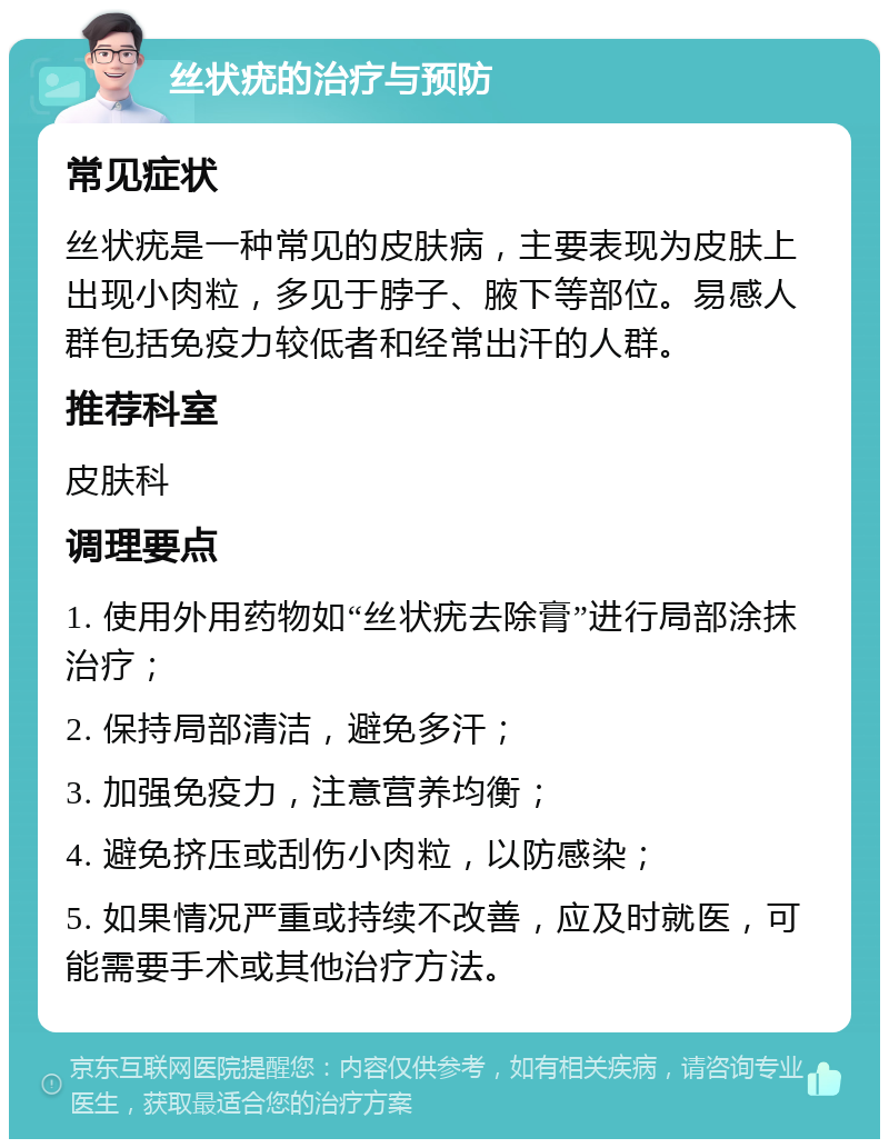 丝状疣的治疗与预防 常见症状 丝状疣是一种常见的皮肤病，主要表现为皮肤上出现小肉粒，多见于脖子、腋下等部位。易感人群包括免疫力较低者和经常出汗的人群。 推荐科室 皮肤科 调理要点 1. 使用外用药物如“丝状疣去除膏”进行局部涂抹治疗； 2. 保持局部清洁，避免多汗； 3. 加强免疫力，注意营养均衡； 4. 避免挤压或刮伤小肉粒，以防感染； 5. 如果情况严重或持续不改善，应及时就医，可能需要手术或其他治疗方法。