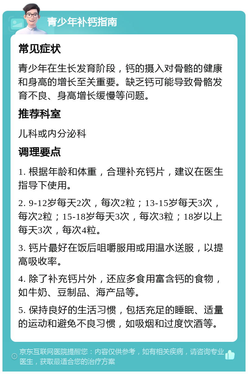 青少年补钙指南 常见症状 青少年在生长发育阶段，钙的摄入对骨骼的健康和身高的增长至关重要。缺乏钙可能导致骨骼发育不良、身高增长缓慢等问题。 推荐科室 儿科或内分泌科 调理要点 1. 根据年龄和体重，合理补充钙片，建议在医生指导下使用。 2. 9-12岁每天2次，每次2粒；13-15岁每天3次，每次2粒；15-18岁每天3次，每次3粒；18岁以上每天3次，每次4粒。 3. 钙片最好在饭后咀嚼服用或用温水送服，以提高吸收率。 4. 除了补充钙片外，还应多食用富含钙的食物，如牛奶、豆制品、海产品等。 5. 保持良好的生活习惯，包括充足的睡眠、适量的运动和避免不良习惯，如吸烟和过度饮酒等。