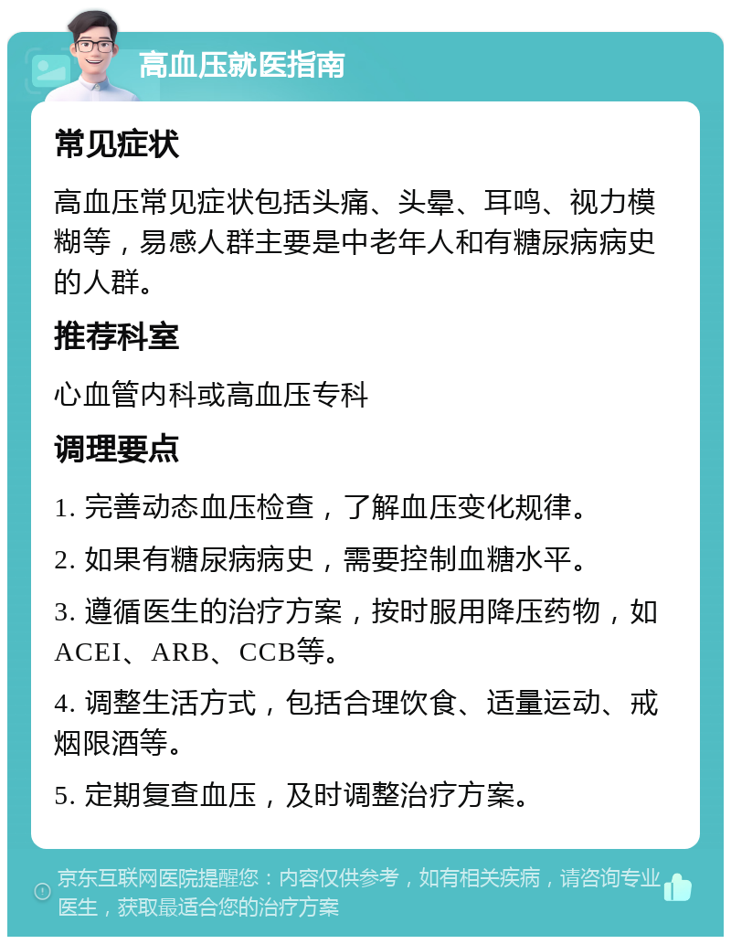 高血压就医指南 常见症状 高血压常见症状包括头痛、头晕、耳鸣、视力模糊等，易感人群主要是中老年人和有糖尿病病史的人群。 推荐科室 心血管内科或高血压专科 调理要点 1. 完善动态血压检查，了解血压变化规律。 2. 如果有糖尿病病史，需要控制血糖水平。 3. 遵循医生的治疗方案，按时服用降压药物，如ACEI、ARB、CCB等。 4. 调整生活方式，包括合理饮食、适量运动、戒烟限酒等。 5. 定期复查血压，及时调整治疗方案。