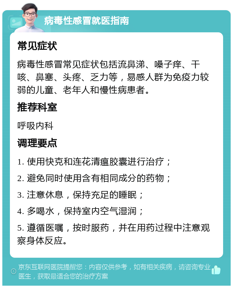 病毒性感冒就医指南 常见症状 病毒性感冒常见症状包括流鼻涕、嗓子痒、干咳、鼻塞、头疼、乏力等，易感人群为免疫力较弱的儿童、老年人和慢性病患者。 推荐科室 呼吸内科 调理要点 1. 使用快克和连花清瘟胶囊进行治疗； 2. 避免同时使用含有相同成分的药物； 3. 注意休息，保持充足的睡眠； 4. 多喝水，保持室内空气湿润； 5. 遵循医嘱，按时服药，并在用药过程中注意观察身体反应。