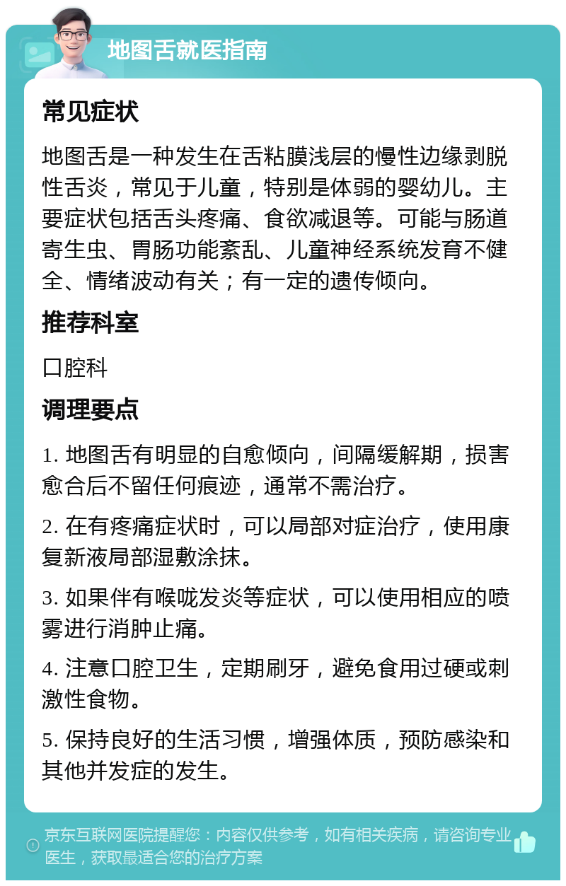 地图舌就医指南 常见症状 地图舌是一种发生在舌粘膜浅层的慢性边缘剥脱性舌炎，常见于儿童，特别是体弱的婴幼儿。主要症状包括舌头疼痛、食欲减退等。可能与肠道寄生虫、胃肠功能紊乱、儿童神经系统发育不健全、情绪波动有关；有一定的遗传倾向。 推荐科室 口腔科 调理要点 1. 地图舌有明显的自愈倾向，间隔缓解期，损害愈合后不留任何痕迹，通常不需治疗。 2. 在有疼痛症状时，可以局部对症治疗，使用康复新液局部湿敷涂抹。 3. 如果伴有喉咙发炎等症状，可以使用相应的喷雾进行消肿止痛。 4. 注意口腔卫生，定期刷牙，避免食用过硬或刺激性食物。 5. 保持良好的生活习惯，增强体质，预防感染和其他并发症的发生。