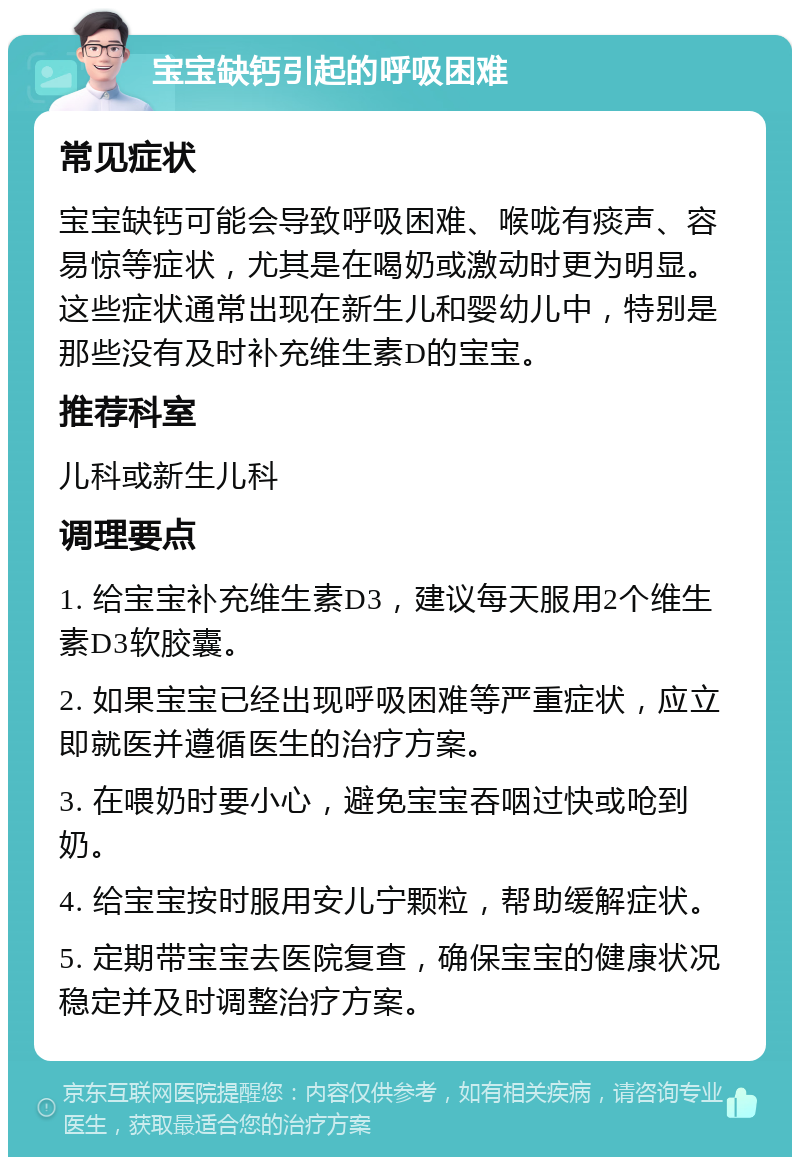 宝宝缺钙引起的呼吸困难 常见症状 宝宝缺钙可能会导致呼吸困难、喉咙有痰声、容易惊等症状，尤其是在喝奶或激动时更为明显。这些症状通常出现在新生儿和婴幼儿中，特别是那些没有及时补充维生素D的宝宝。 推荐科室 儿科或新生儿科 调理要点 1. 给宝宝补充维生素D3，建议每天服用2个维生素D3软胶囊。 2. 如果宝宝已经出现呼吸困难等严重症状，应立即就医并遵循医生的治疗方案。 3. 在喂奶时要小心，避免宝宝吞咽过快或呛到奶。 4. 给宝宝按时服用安儿宁颗粒，帮助缓解症状。 5. 定期带宝宝去医院复查，确保宝宝的健康状况稳定并及时调整治疗方案。