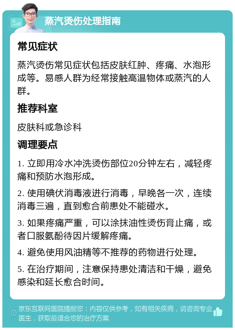 蒸汽烫伤处理指南 常见症状 蒸汽烫伤常见症状包括皮肤红肿、疼痛、水泡形成等。易感人群为经常接触高温物体或蒸汽的人群。 推荐科室 皮肤科或急诊科 调理要点 1. 立即用冷水冲洗烫伤部位20分钟左右，减轻疼痛和预防水泡形成。 2. 使用碘伏消毒液进行消毒，早晚各一次，连续消毒三遍，直到愈合前患处不能碰水。 3. 如果疼痛严重，可以涂抹油性烫伤膏止痛，或者口服氨酚待因片缓解疼痛。 4. 避免使用风油精等不推荐的药物进行处理。 5. 在治疗期间，注意保持患处清洁和干燥，避免感染和延长愈合时间。