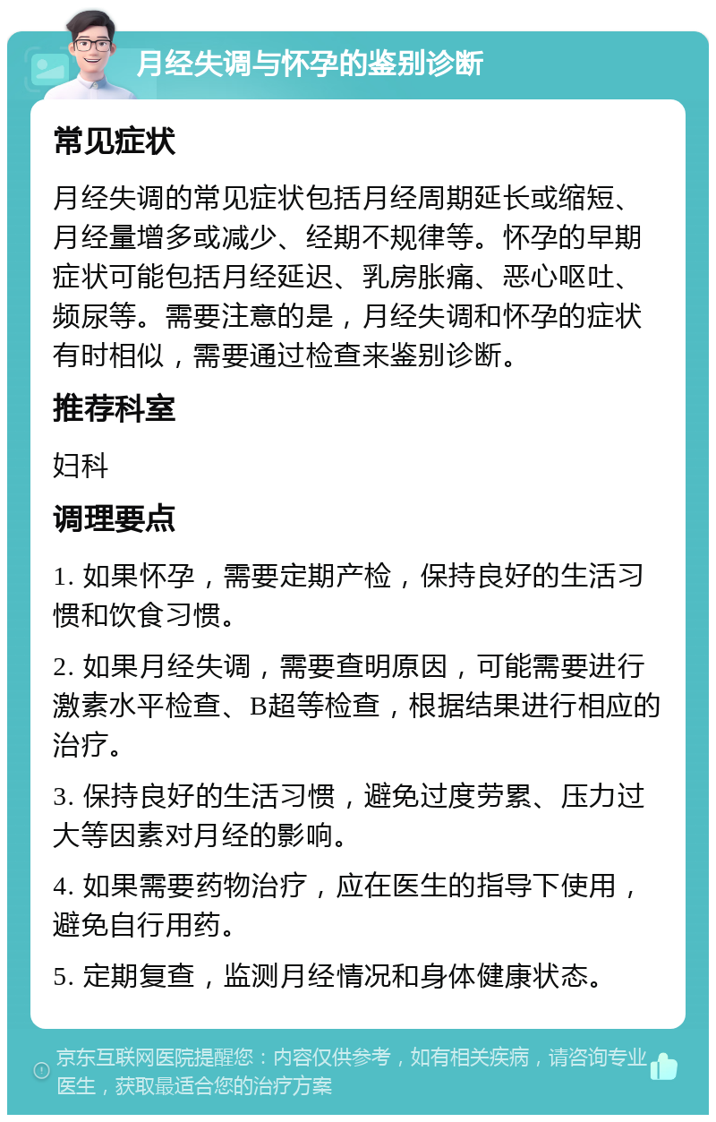 月经失调与怀孕的鉴别诊断 常见症状 月经失调的常见症状包括月经周期延长或缩短、月经量增多或减少、经期不规律等。怀孕的早期症状可能包括月经延迟、乳房胀痛、恶心呕吐、频尿等。需要注意的是，月经失调和怀孕的症状有时相似，需要通过检查来鉴别诊断。 推荐科室 妇科 调理要点 1. 如果怀孕，需要定期产检，保持良好的生活习惯和饮食习惯。 2. 如果月经失调，需要查明原因，可能需要进行激素水平检查、B超等检查，根据结果进行相应的治疗。 3. 保持良好的生活习惯，避免过度劳累、压力过大等因素对月经的影响。 4. 如果需要药物治疗，应在医生的指导下使用，避免自行用药。 5. 定期复查，监测月经情况和身体健康状态。