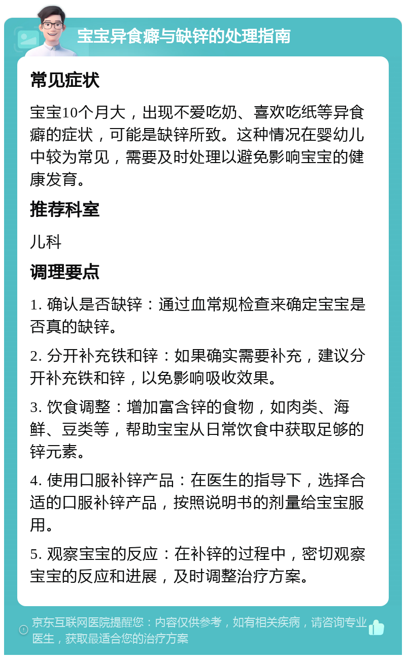 宝宝异食癖与缺锌的处理指南 常见症状 宝宝10个月大，出现不爱吃奶、喜欢吃纸等异食癖的症状，可能是缺锌所致。这种情况在婴幼儿中较为常见，需要及时处理以避免影响宝宝的健康发育。 推荐科室 儿科 调理要点 1. 确认是否缺锌：通过血常规检查来确定宝宝是否真的缺锌。 2. 分开补充铁和锌：如果确实需要补充，建议分开补充铁和锌，以免影响吸收效果。 3. 饮食调整：增加富含锌的食物，如肉类、海鲜、豆类等，帮助宝宝从日常饮食中获取足够的锌元素。 4. 使用口服补锌产品：在医生的指导下，选择合适的口服补锌产品，按照说明书的剂量给宝宝服用。 5. 观察宝宝的反应：在补锌的过程中，密切观察宝宝的反应和进展，及时调整治疗方案。