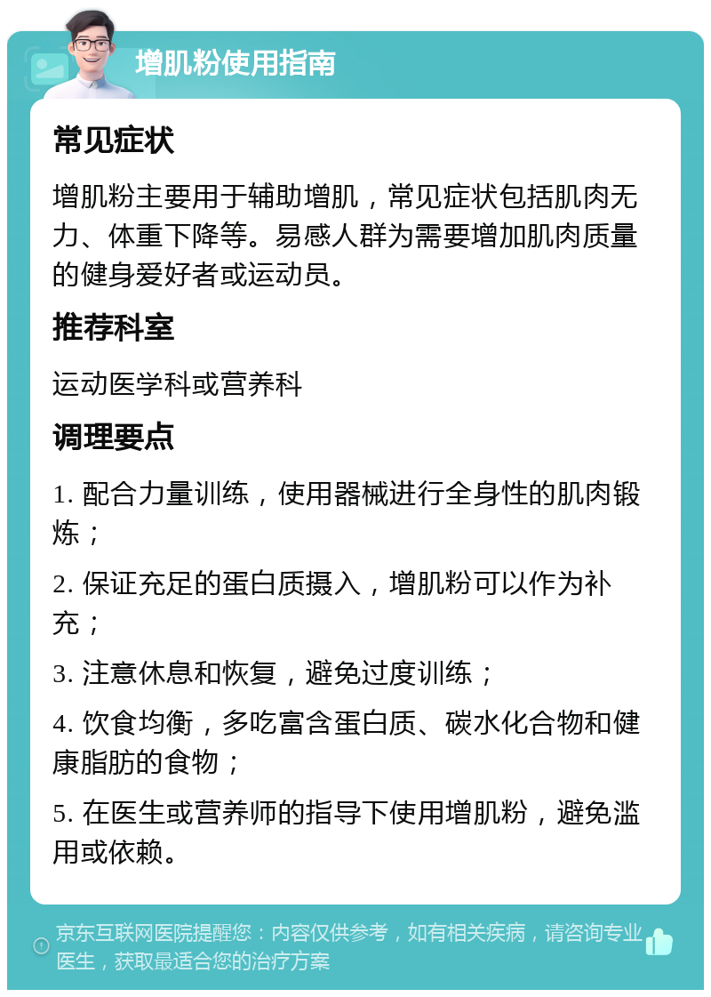 增肌粉使用指南 常见症状 增肌粉主要用于辅助增肌，常见症状包括肌肉无力、体重下降等。易感人群为需要增加肌肉质量的健身爱好者或运动员。 推荐科室 运动医学科或营养科 调理要点 1. 配合力量训练，使用器械进行全身性的肌肉锻炼； 2. 保证充足的蛋白质摄入，增肌粉可以作为补充； 3. 注意休息和恢复，避免过度训练； 4. 饮食均衡，多吃富含蛋白质、碳水化合物和健康脂肪的食物； 5. 在医生或营养师的指导下使用增肌粉，避免滥用或依赖。