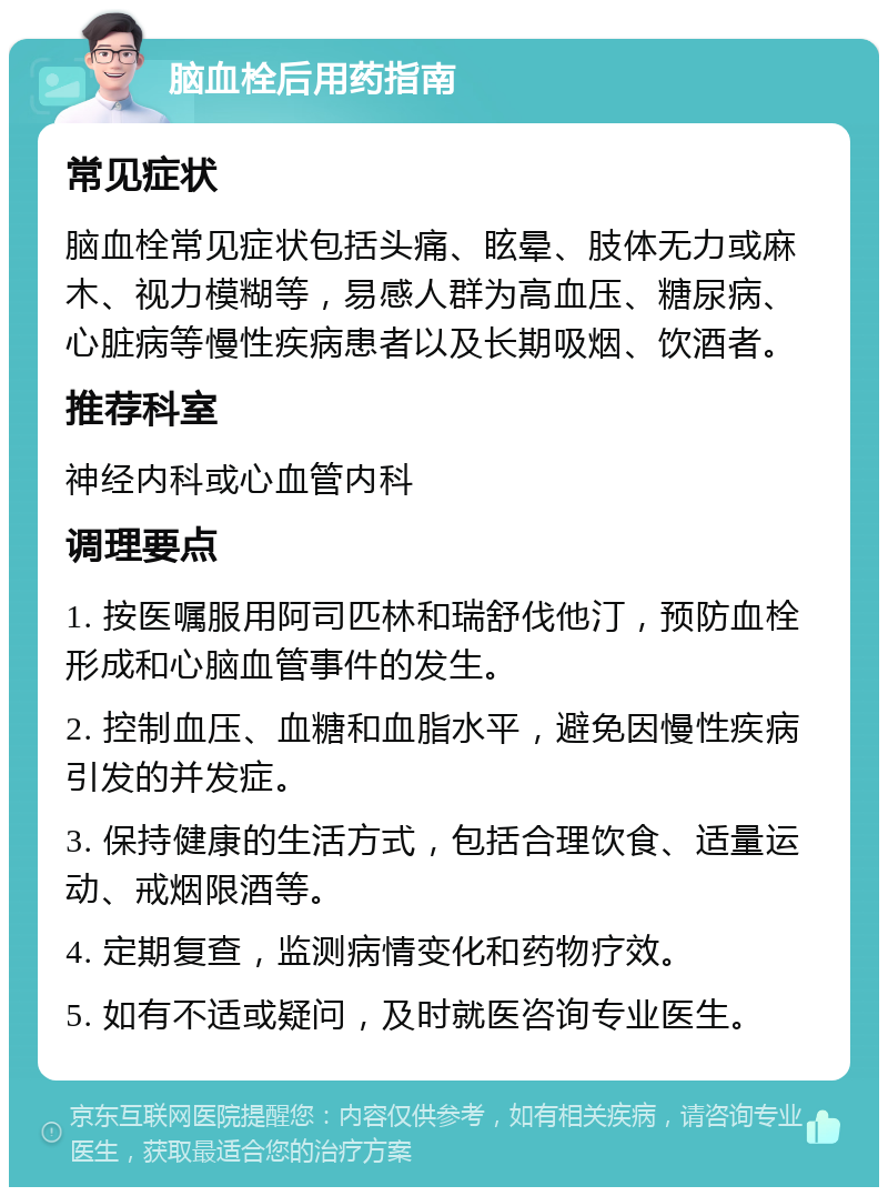 脑血栓后用药指南 常见症状 脑血栓常见症状包括头痛、眩晕、肢体无力或麻木、视力模糊等，易感人群为高血压、糖尿病、心脏病等慢性疾病患者以及长期吸烟、饮酒者。 推荐科室 神经内科或心血管内科 调理要点 1. 按医嘱服用阿司匹林和瑞舒伐他汀，预防血栓形成和心脑血管事件的发生。 2. 控制血压、血糖和血脂水平，避免因慢性疾病引发的并发症。 3. 保持健康的生活方式，包括合理饮食、适量运动、戒烟限酒等。 4. 定期复查，监测病情变化和药物疗效。 5. 如有不适或疑问，及时就医咨询专业医生。