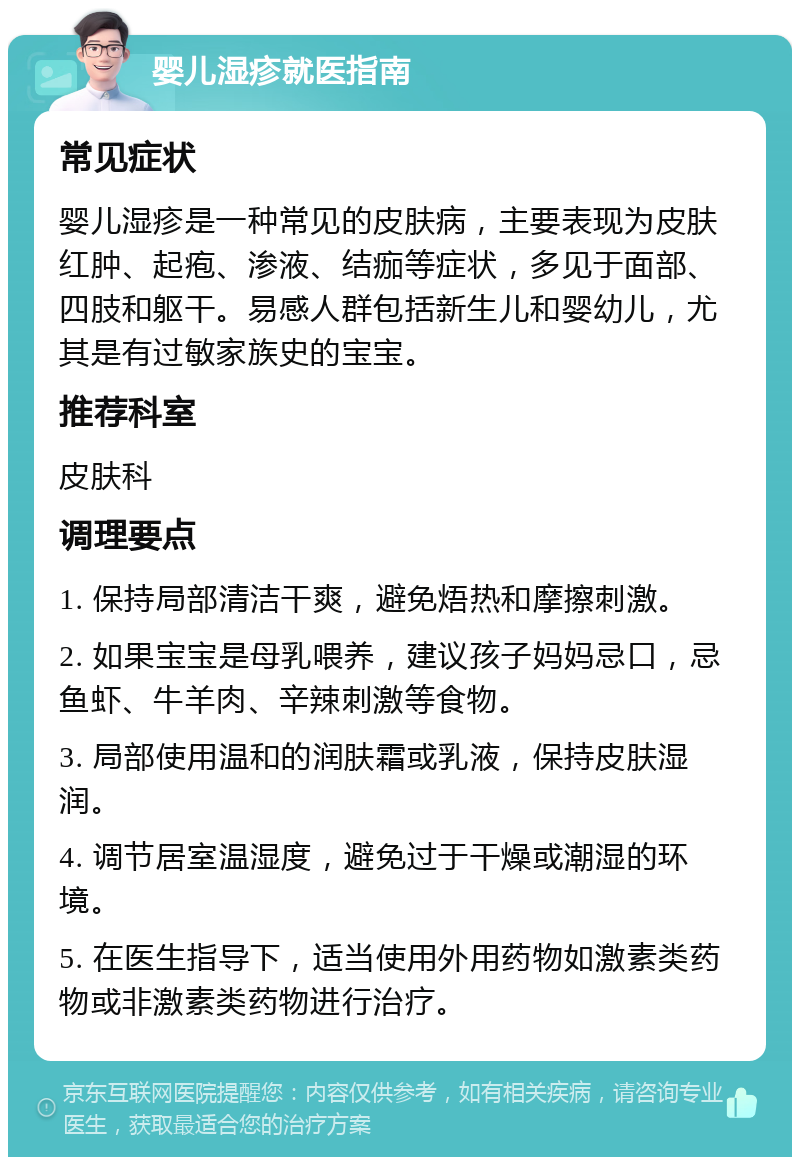 婴儿湿疹就医指南 常见症状 婴儿湿疹是一种常见的皮肤病，主要表现为皮肤红肿、起疱、渗液、结痂等症状，多见于面部、四肢和躯干。易感人群包括新生儿和婴幼儿，尤其是有过敏家族史的宝宝。 推荐科室 皮肤科 调理要点 1. 保持局部清洁干爽，避免焐热和摩擦刺激。 2. 如果宝宝是母乳喂养，建议孩子妈妈忌口，忌鱼虾、牛羊肉、辛辣刺激等食物。 3. 局部使用温和的润肤霜或乳液，保持皮肤湿润。 4. 调节居室温湿度，避免过于干燥或潮湿的环境。 5. 在医生指导下，适当使用外用药物如激素类药物或非激素类药物进行治疗。