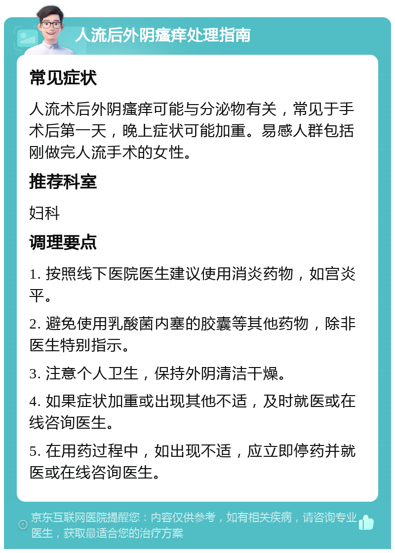 人流后外阴瘙痒处理指南 常见症状 人流术后外阴瘙痒可能与分泌物有关，常见于手术后第一天，晚上症状可能加重。易感人群包括刚做完人流手术的女性。 推荐科室 妇科 调理要点 1. 按照线下医院医生建议使用消炎药物，如宫炎平。 2. 避免使用乳酸菌内塞的胶囊等其他药物，除非医生特别指示。 3. 注意个人卫生，保持外阴清洁干燥。 4. 如果症状加重或出现其他不适，及时就医或在线咨询医生。 5. 在用药过程中，如出现不适，应立即停药并就医或在线咨询医生。