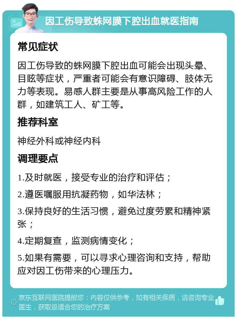 因工伤导致蛛网膜下腔出血就医指南 常见症状 因工伤导致的蛛网膜下腔出血可能会出现头晕、目眩等症状，严重者可能会有意识障碍、肢体无力等表现。易感人群主要是从事高风险工作的人群，如建筑工人、矿工等。 推荐科室 神经外科或神经内科 调理要点 1.及时就医，接受专业的治疗和评估； 2.遵医嘱服用抗凝药物，如华法林； 3.保持良好的生活习惯，避免过度劳累和精神紧张； 4.定期复查，监测病情变化； 5.如果有需要，可以寻求心理咨询和支持，帮助应对因工伤带来的心理压力。