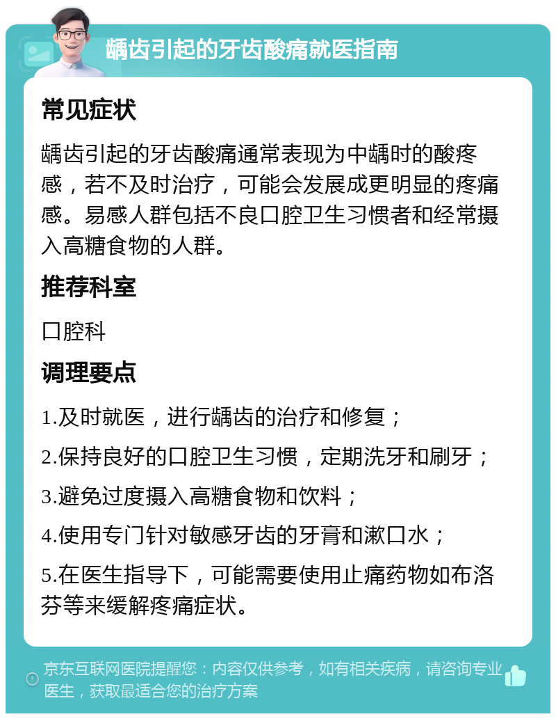 龋齿引起的牙齿酸痛就医指南 常见症状 龋齿引起的牙齿酸痛通常表现为中龋时的酸疼感，若不及时治疗，可能会发展成更明显的疼痛感。易感人群包括不良口腔卫生习惯者和经常摄入高糖食物的人群。 推荐科室 口腔科 调理要点 1.及时就医，进行龋齿的治疗和修复； 2.保持良好的口腔卫生习惯，定期洗牙和刷牙； 3.避免过度摄入高糖食物和饮料； 4.使用专门针对敏感牙齿的牙膏和漱口水； 5.在医生指导下，可能需要使用止痛药物如布洛芬等来缓解疼痛症状。