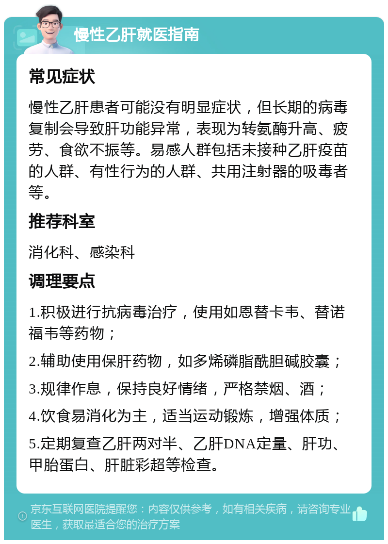 慢性乙肝就医指南 常见症状 慢性乙肝患者可能没有明显症状，但长期的病毒复制会导致肝功能异常，表现为转氨酶升高、疲劳、食欲不振等。易感人群包括未接种乙肝疫苗的人群、有性行为的人群、共用注射器的吸毒者等。 推荐科室 消化科、感染科 调理要点 1.积极进行抗病毒治疗，使用如恩替卡韦、替诺福韦等药物； 2.辅助使用保肝药物，如多烯磷脂酰胆碱胶囊； 3.规律作息，保持良好情绪，严格禁烟、酒； 4.饮食易消化为主，适当运动锻炼，增强体质； 5.定期复查乙肝两对半、乙肝DNA定量、肝功、甲胎蛋白、肝脏彩超等检查。