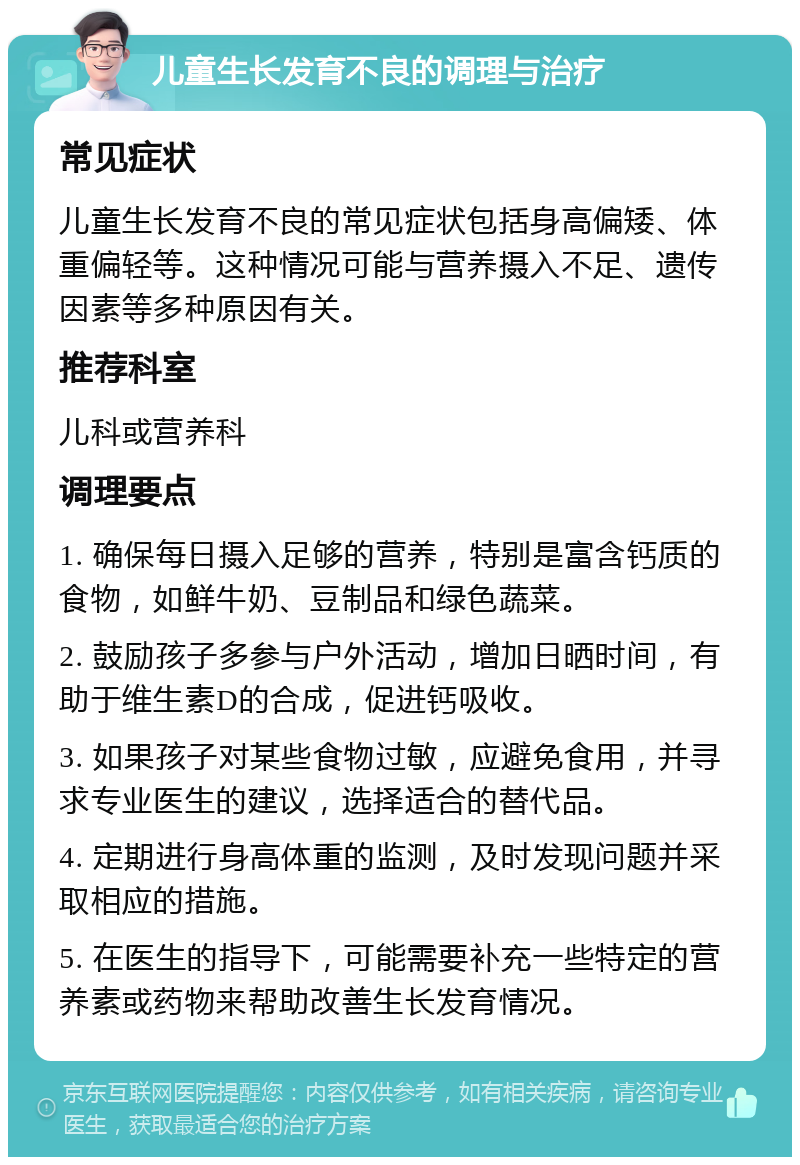 儿童生长发育不良的调理与治疗 常见症状 儿童生长发育不良的常见症状包括身高偏矮、体重偏轻等。这种情况可能与营养摄入不足、遗传因素等多种原因有关。 推荐科室 儿科或营养科 调理要点 1. 确保每日摄入足够的营养，特别是富含钙质的食物，如鲜牛奶、豆制品和绿色蔬菜。 2. 鼓励孩子多参与户外活动，增加日晒时间，有助于维生素D的合成，促进钙吸收。 3. 如果孩子对某些食物过敏，应避免食用，并寻求专业医生的建议，选择适合的替代品。 4. 定期进行身高体重的监测，及时发现问题并采取相应的措施。 5. 在医生的指导下，可能需要补充一些特定的营养素或药物来帮助改善生长发育情况。