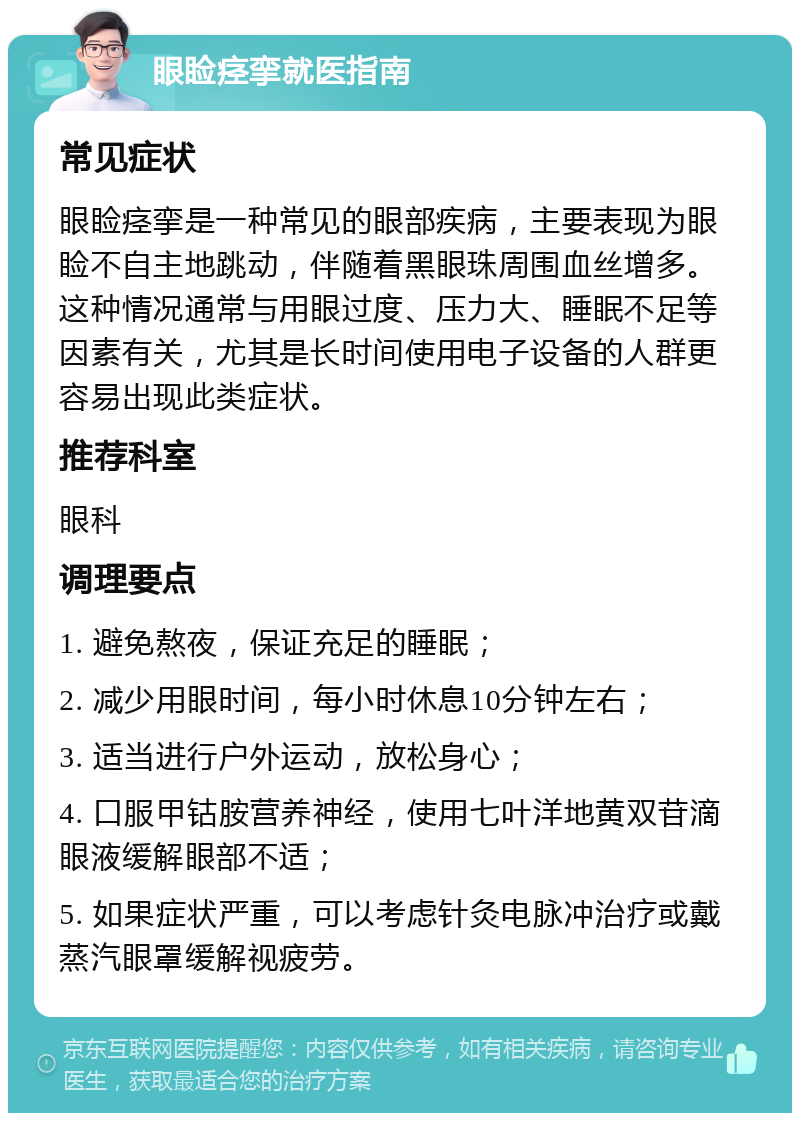 眼睑痉挛就医指南 常见症状 眼睑痉挛是一种常见的眼部疾病，主要表现为眼睑不自主地跳动，伴随着黑眼珠周围血丝增多。这种情况通常与用眼过度、压力大、睡眠不足等因素有关，尤其是长时间使用电子设备的人群更容易出现此类症状。 推荐科室 眼科 调理要点 1. 避免熬夜，保证充足的睡眠； 2. 减少用眼时间，每小时休息10分钟左右； 3. 适当进行户外运动，放松身心； 4. 口服甲钴胺营养神经，使用七叶洋地黄双苷滴眼液缓解眼部不适； 5. 如果症状严重，可以考虑针灸电脉冲治疗或戴蒸汽眼罩缓解视疲劳。