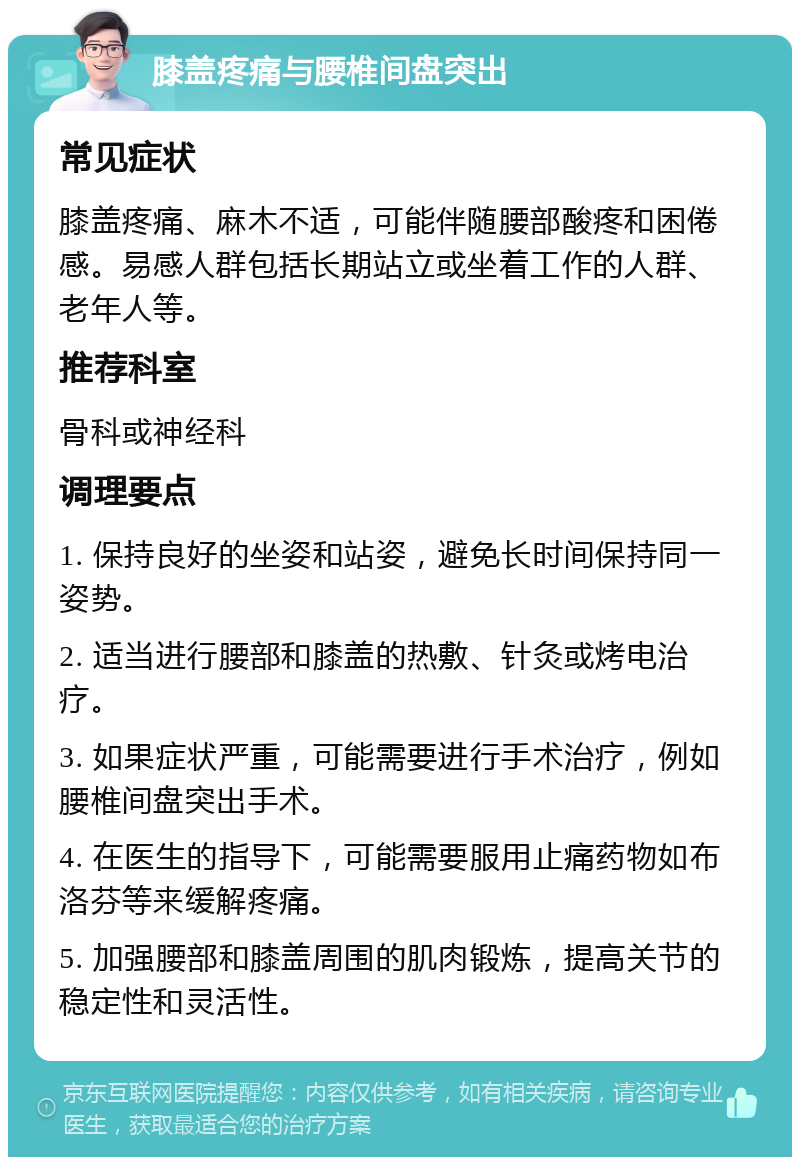 膝盖疼痛与腰椎间盘突出 常见症状 膝盖疼痛、麻木不适，可能伴随腰部酸疼和困倦感。易感人群包括长期站立或坐着工作的人群、老年人等。 推荐科室 骨科或神经科 调理要点 1. 保持良好的坐姿和站姿，避免长时间保持同一姿势。 2. 适当进行腰部和膝盖的热敷、针灸或烤电治疗。 3. 如果症状严重，可能需要进行手术治疗，例如腰椎间盘突出手术。 4. 在医生的指导下，可能需要服用止痛药物如布洛芬等来缓解疼痛。 5. 加强腰部和膝盖周围的肌肉锻炼，提高关节的稳定性和灵活性。