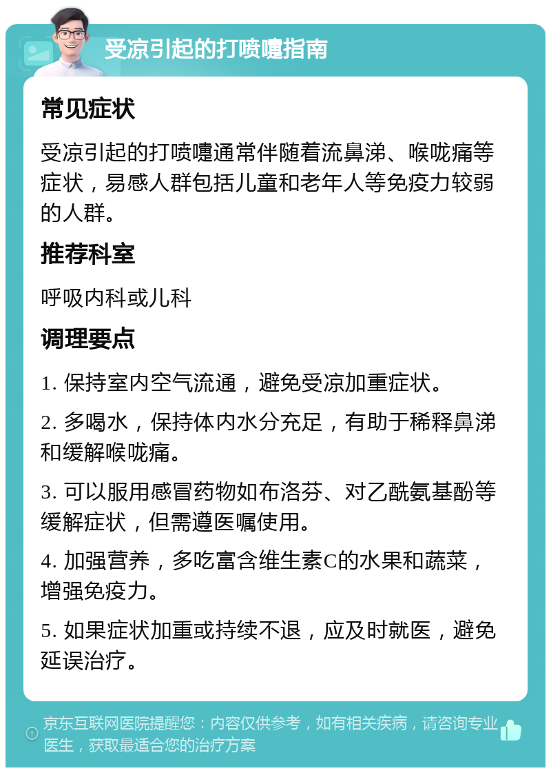 受凉引起的打喷嚏指南 常见症状 受凉引起的打喷嚏通常伴随着流鼻涕、喉咙痛等症状，易感人群包括儿童和老年人等免疫力较弱的人群。 推荐科室 呼吸内科或儿科 调理要点 1. 保持室内空气流通，避免受凉加重症状。 2. 多喝水，保持体内水分充足，有助于稀释鼻涕和缓解喉咙痛。 3. 可以服用感冒药物如布洛芬、对乙酰氨基酚等缓解症状，但需遵医嘱使用。 4. 加强营养，多吃富含维生素C的水果和蔬菜，增强免疫力。 5. 如果症状加重或持续不退，应及时就医，避免延误治疗。