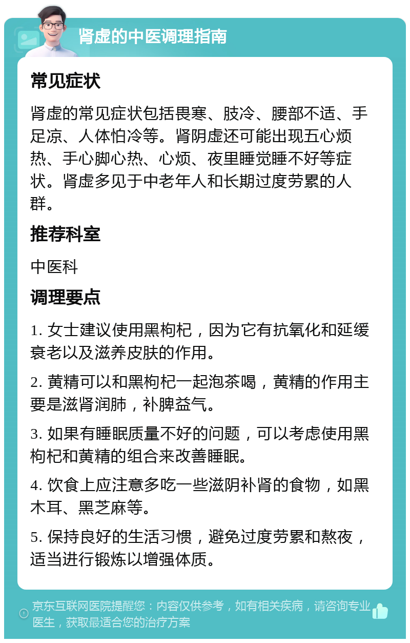 肾虚的中医调理指南 常见症状 肾虚的常见症状包括畏寒、肢冷、腰部不适、手足凉、人体怕冷等。肾阴虚还可能出现五心烦热、手心脚心热、心烦、夜里睡觉睡不好等症状。肾虚多见于中老年人和长期过度劳累的人群。 推荐科室 中医科 调理要点 1. 女士建议使用黑枸杞，因为它有抗氧化和延缓衰老以及滋养皮肤的作用。 2. 黄精可以和黑枸杞一起泡茶喝，黄精的作用主要是滋肾润肺，补脾益气。 3. 如果有睡眠质量不好的问题，可以考虑使用黑枸杞和黄精的组合来改善睡眠。 4. 饮食上应注意多吃一些滋阴补肾的食物，如黑木耳、黑芝麻等。 5. 保持良好的生活习惯，避免过度劳累和熬夜，适当进行锻炼以增强体质。