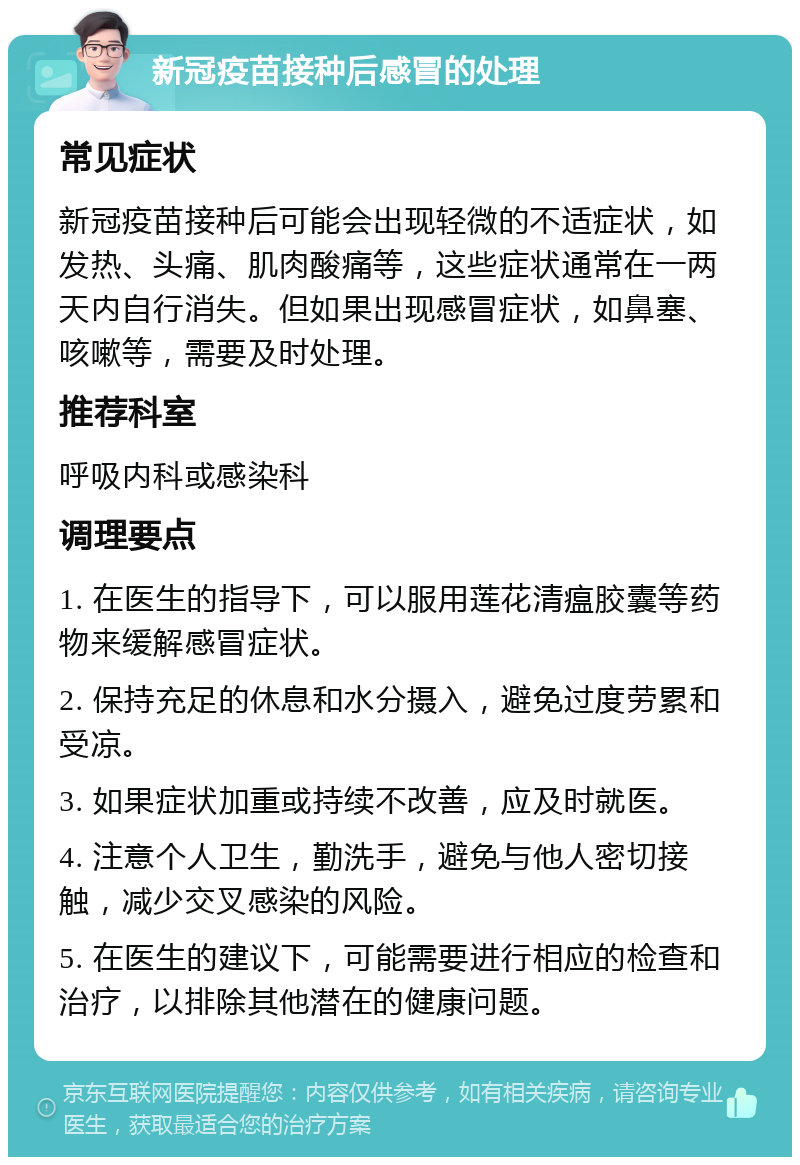 新冠疫苗接种后感冒的处理 常见症状 新冠疫苗接种后可能会出现轻微的不适症状，如发热、头痛、肌肉酸痛等，这些症状通常在一两天内自行消失。但如果出现感冒症状，如鼻塞、咳嗽等，需要及时处理。 推荐科室 呼吸内科或感染科 调理要点 1. 在医生的指导下，可以服用莲花清瘟胶囊等药物来缓解感冒症状。 2. 保持充足的休息和水分摄入，避免过度劳累和受凉。 3. 如果症状加重或持续不改善，应及时就医。 4. 注意个人卫生，勤洗手，避免与他人密切接触，减少交叉感染的风险。 5. 在医生的建议下，可能需要进行相应的检查和治疗，以排除其他潜在的健康问题。