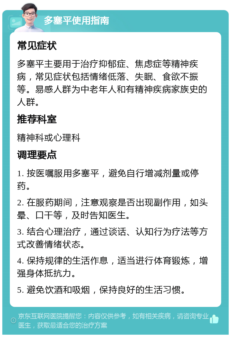 多塞平使用指南 常见症状 多塞平主要用于治疗抑郁症、焦虑症等精神疾病，常见症状包括情绪低落、失眠、食欲不振等。易感人群为中老年人和有精神疾病家族史的人群。 推荐科室 精神科或心理科 调理要点 1. 按医嘱服用多塞平，避免自行增减剂量或停药。 2. 在服药期间，注意观察是否出现副作用，如头晕、口干等，及时告知医生。 3. 结合心理治疗，通过谈话、认知行为疗法等方式改善情绪状态。 4. 保持规律的生活作息，适当进行体育锻炼，增强身体抵抗力。 5. 避免饮酒和吸烟，保持良好的生活习惯。