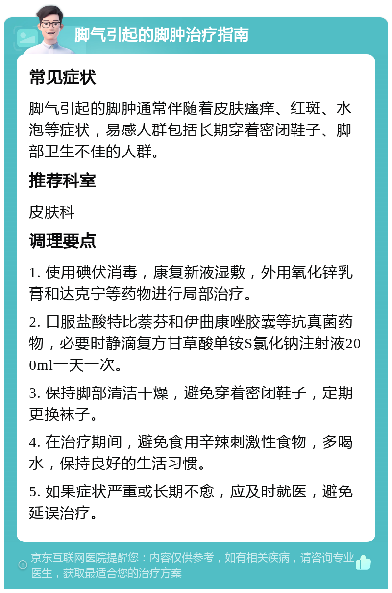 脚气引起的脚肿治疗指南 常见症状 脚气引起的脚肿通常伴随着皮肤瘙痒、红斑、水泡等症状，易感人群包括长期穿着密闭鞋子、脚部卫生不佳的人群。 推荐科室 皮肤科 调理要点 1. 使用碘伏消毒，康复新液湿敷，外用氧化锌乳膏和达克宁等药物进行局部治疗。 2. 口服盐酸特比萘芬和伊曲康唑胶囊等抗真菌药物，必要时静滴复方甘草酸单铵S氯化钠注射液200ml一天一次。 3. 保持脚部清洁干燥，避免穿着密闭鞋子，定期更换袜子。 4. 在治疗期间，避免食用辛辣刺激性食物，多喝水，保持良好的生活习惯。 5. 如果症状严重或长期不愈，应及时就医，避免延误治疗。