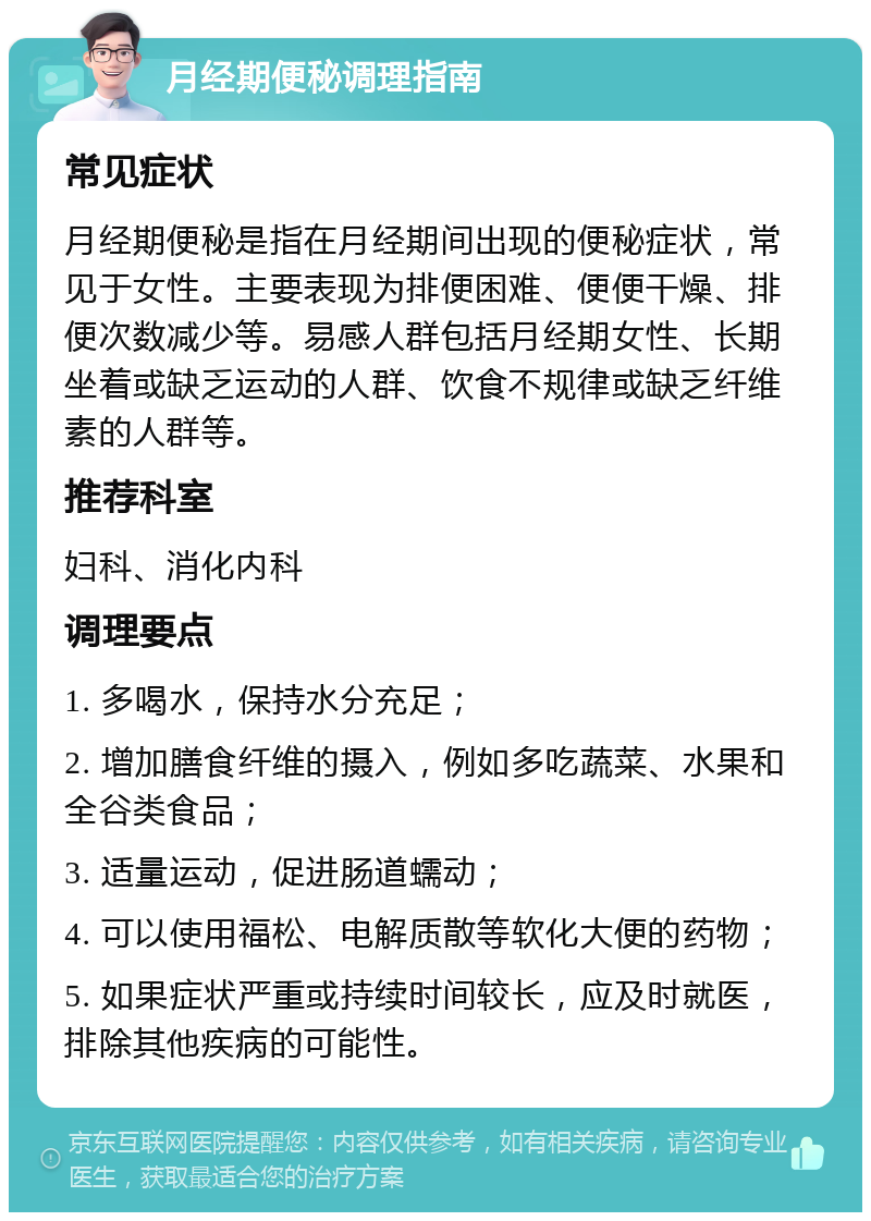 月经期便秘调理指南 常见症状 月经期便秘是指在月经期间出现的便秘症状，常见于女性。主要表现为排便困难、便便干燥、排便次数减少等。易感人群包括月经期女性、长期坐着或缺乏运动的人群、饮食不规律或缺乏纤维素的人群等。 推荐科室 妇科、消化内科 调理要点 1. 多喝水，保持水分充足； 2. 增加膳食纤维的摄入，例如多吃蔬菜、水果和全谷类食品； 3. 适量运动，促进肠道蠕动； 4. 可以使用福松、电解质散等软化大便的药物； 5. 如果症状严重或持续时间较长，应及时就医，排除其他疾病的可能性。