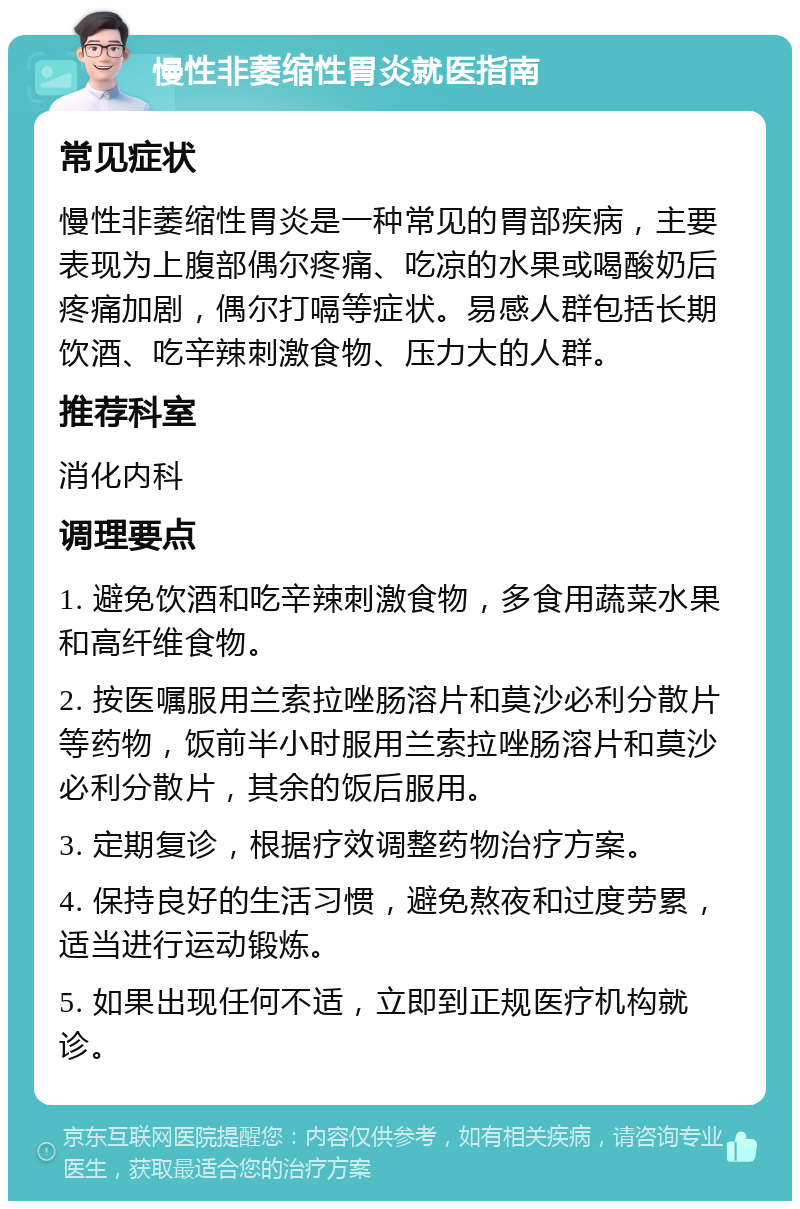 慢性非萎缩性胃炎就医指南 常见症状 慢性非萎缩性胃炎是一种常见的胃部疾病，主要表现为上腹部偶尔疼痛、吃凉的水果或喝酸奶后疼痛加剧，偶尔打嗝等症状。易感人群包括长期饮酒、吃辛辣刺激食物、压力大的人群。 推荐科室 消化内科 调理要点 1. 避免饮酒和吃辛辣刺激食物，多食用蔬菜水果和高纤维食物。 2. 按医嘱服用兰索拉唑肠溶片和莫沙必利分散片等药物，饭前半小时服用兰索拉唑肠溶片和莫沙必利分散片，其余的饭后服用。 3. 定期复诊，根据疗效调整药物治疗方案。 4. 保持良好的生活习惯，避免熬夜和过度劳累，适当进行运动锻炼。 5. 如果出现任何不适，立即到正规医疗机构就诊。