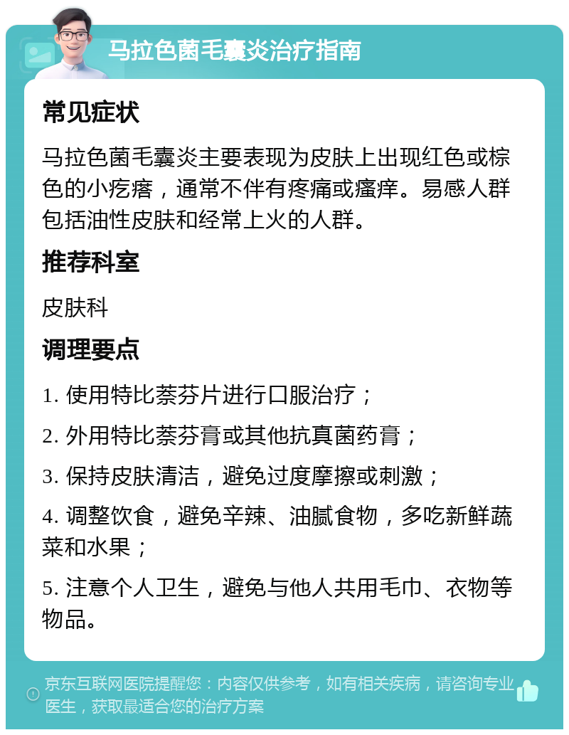 马拉色菌毛囊炎治疗指南 常见症状 马拉色菌毛囊炎主要表现为皮肤上出现红色或棕色的小疙瘩，通常不伴有疼痛或瘙痒。易感人群包括油性皮肤和经常上火的人群。 推荐科室 皮肤科 调理要点 1. 使用特比萘芬片进行口服治疗； 2. 外用特比萘芬膏或其他抗真菌药膏； 3. 保持皮肤清洁，避免过度摩擦或刺激； 4. 调整饮食，避免辛辣、油腻食物，多吃新鲜蔬菜和水果； 5. 注意个人卫生，避免与他人共用毛巾、衣物等物品。