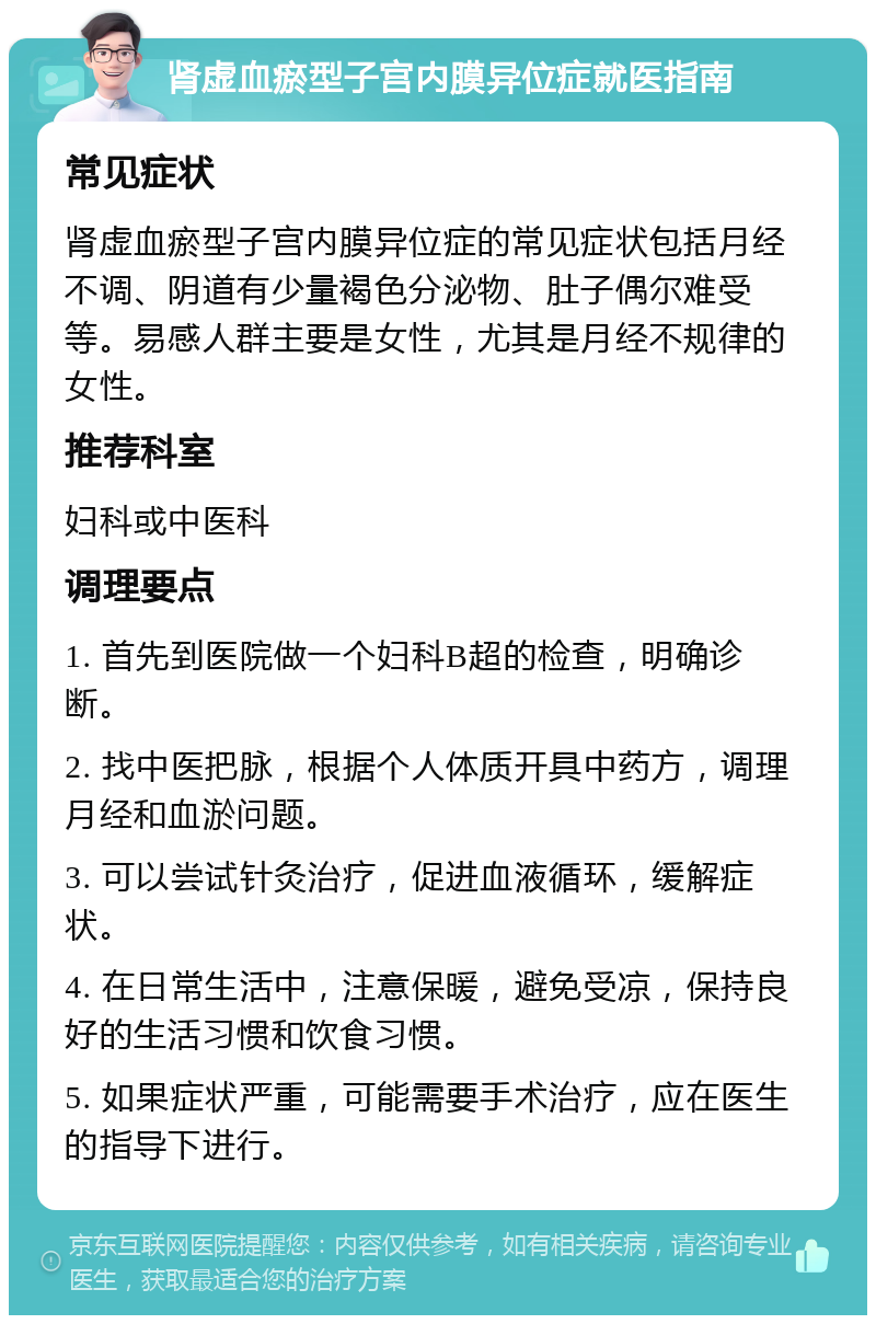 肾虚血瘀型子宫内膜异位症就医指南 常见症状 肾虚血瘀型子宫内膜异位症的常见症状包括月经不调、阴道有少量褐色分泌物、肚子偶尔难受等。易感人群主要是女性，尤其是月经不规律的女性。 推荐科室 妇科或中医科 调理要点 1. 首先到医院做一个妇科B超的检查，明确诊断。 2. 找中医把脉，根据个人体质开具中药方，调理月经和血淤问题。 3. 可以尝试针灸治疗，促进血液循环，缓解症状。 4. 在日常生活中，注意保暖，避免受凉，保持良好的生活习惯和饮食习惯。 5. 如果症状严重，可能需要手术治疗，应在医生的指导下进行。