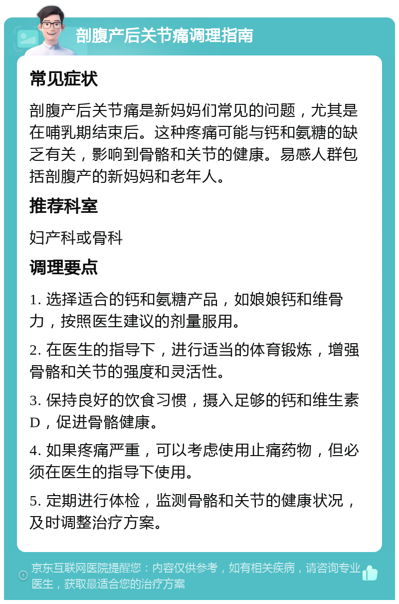 剖腹产后关节痛调理指南 常见症状 剖腹产后关节痛是新妈妈们常见的问题，尤其是在哺乳期结束后。这种疼痛可能与钙和氨糖的缺乏有关，影响到骨骼和关节的健康。易感人群包括剖腹产的新妈妈和老年人。 推荐科室 妇产科或骨科 调理要点 1. 选择适合的钙和氨糖产品，如娘娘钙和维骨力，按照医生建议的剂量服用。 2. 在医生的指导下，进行适当的体育锻炼，增强骨骼和关节的强度和灵活性。 3. 保持良好的饮食习惯，摄入足够的钙和维生素D，促进骨骼健康。 4. 如果疼痛严重，可以考虑使用止痛药物，但必须在医生的指导下使用。 5. 定期进行体检，监测骨骼和关节的健康状况，及时调整治疗方案。