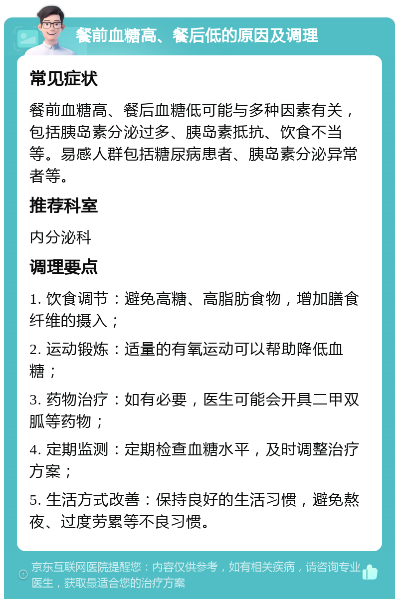 餐前血糖高、餐后低的原因及调理 常见症状 餐前血糖高、餐后血糖低可能与多种因素有关，包括胰岛素分泌过多、胰岛素抵抗、饮食不当等。易感人群包括糖尿病患者、胰岛素分泌异常者等。 推荐科室 内分泌科 调理要点 1. 饮食调节：避免高糖、高脂肪食物，增加膳食纤维的摄入； 2. 运动锻炼：适量的有氧运动可以帮助降低血糖； 3. 药物治疗：如有必要，医生可能会开具二甲双胍等药物； 4. 定期监测：定期检查血糖水平，及时调整治疗方案； 5. 生活方式改善：保持良好的生活习惯，避免熬夜、过度劳累等不良习惯。