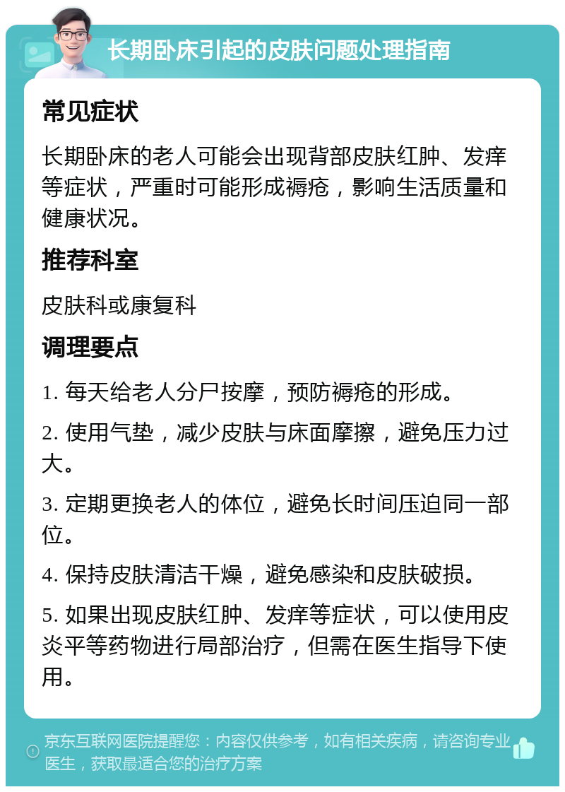 长期卧床引起的皮肤问题处理指南 常见症状 长期卧床的老人可能会出现背部皮肤红肿、发痒等症状，严重时可能形成褥疮，影响生活质量和健康状况。 推荐科室 皮肤科或康复科 调理要点 1. 每天给老人分尸按摩，预防褥疮的形成。 2. 使用气垫，减少皮肤与床面摩擦，避免压力过大。 3. 定期更换老人的体位，避免长时间压迫同一部位。 4. 保持皮肤清洁干燥，避免感染和皮肤破损。 5. 如果出现皮肤红肿、发痒等症状，可以使用皮炎平等药物进行局部治疗，但需在医生指导下使用。