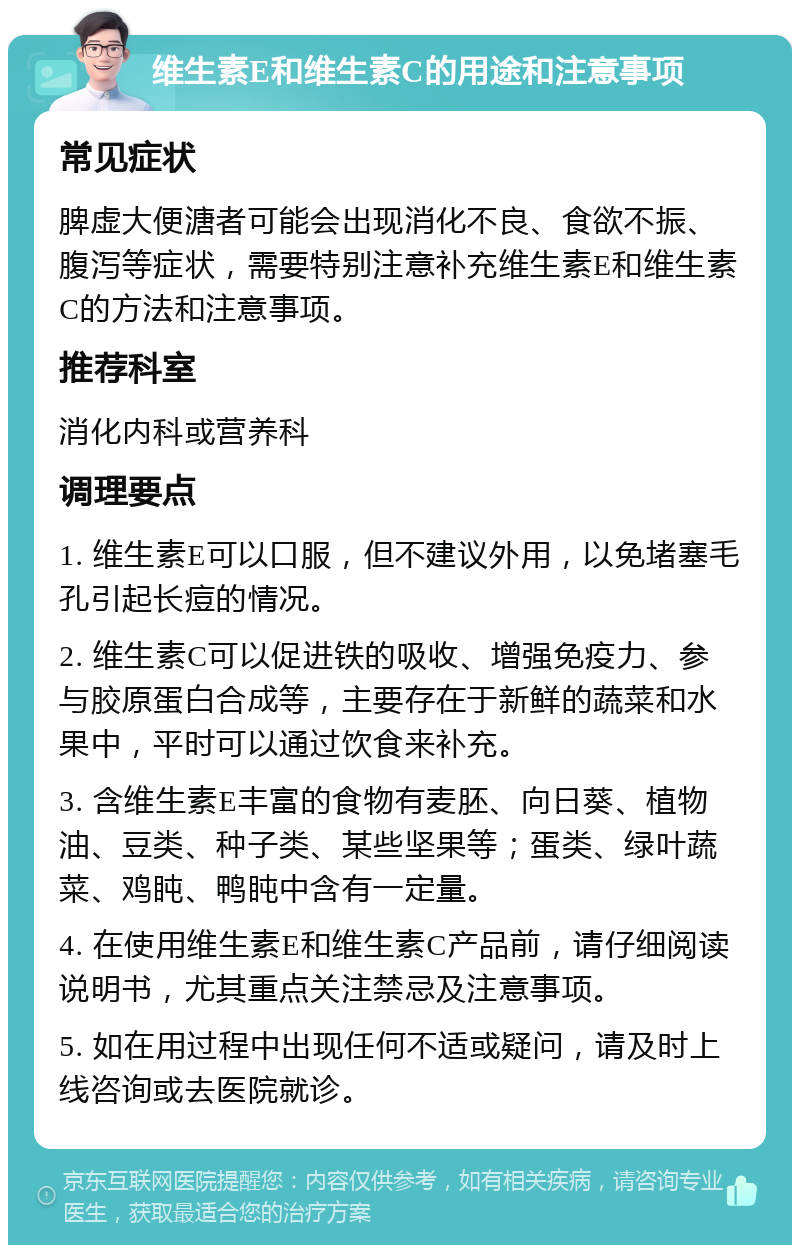 维生素E和维生素C的用途和注意事项 常见症状 脾虚大便溏者可能会出现消化不良、食欲不振、腹泻等症状，需要特别注意补充维生素E和维生素C的方法和注意事项。 推荐科室 消化内科或营养科 调理要点 1. 维生素E可以口服，但不建议外用，以免堵塞毛孔引起长痘的情况。 2. 维生素C可以促进铁的吸收、增强免疫力、参与胶原蛋白合成等，主要存在于新鲜的蔬菜和水果中，平时可以通过饮食来补充。 3. 含维生素E丰富的食物有麦胚、向日葵、植物油、豆类、种子类、某些坚果等；蛋类、绿叶蔬菜、鸡盹、鸭盹中含有一定量。 4. 在使用维生素E和维生素C产品前，请仔细阅读说明书，尤其重点关注禁忌及注意事项。 5. 如在用过程中出现任何不适或疑问，请及时上线咨询或去医院就诊。