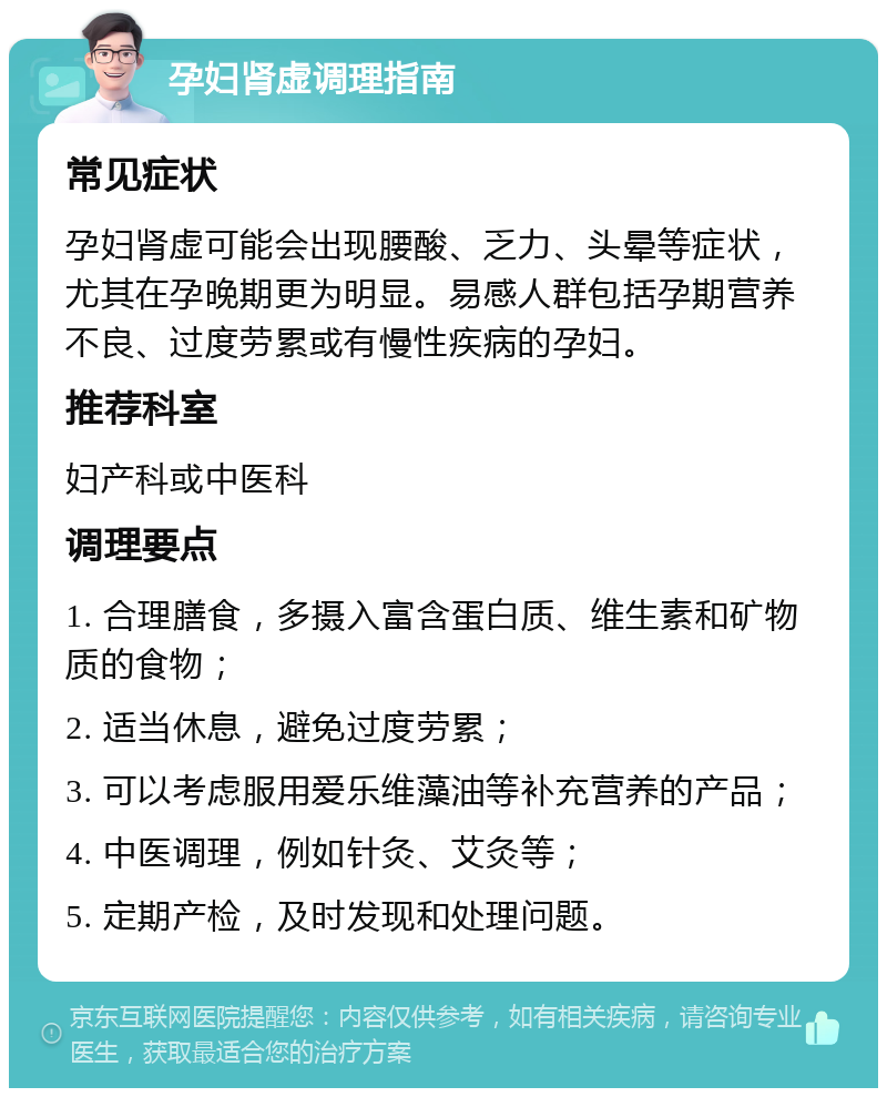 孕妇肾虚调理指南 常见症状 孕妇肾虚可能会出现腰酸、乏力、头晕等症状，尤其在孕晚期更为明显。易感人群包括孕期营养不良、过度劳累或有慢性疾病的孕妇。 推荐科室 妇产科或中医科 调理要点 1. 合理膳食，多摄入富含蛋白质、维生素和矿物质的食物； 2. 适当休息，避免过度劳累； 3. 可以考虑服用爱乐维藻油等补充营养的产品； 4. 中医调理，例如针灸、艾灸等； 5. 定期产检，及时发现和处理问题。