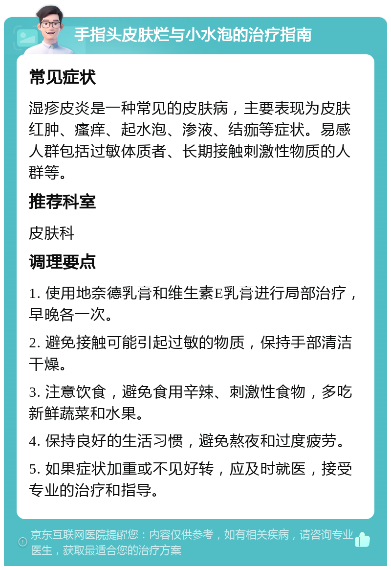 手指头皮肤烂与小水泡的治疗指南 常见症状 湿疹皮炎是一种常见的皮肤病，主要表现为皮肤红肿、瘙痒、起水泡、渗液、结痂等症状。易感人群包括过敏体质者、长期接触刺激性物质的人群等。 推荐科室 皮肤科 调理要点 1. 使用地奈德乳膏和维生素E乳膏进行局部治疗，早晚各一次。 2. 避免接触可能引起过敏的物质，保持手部清洁干燥。 3. 注意饮食，避免食用辛辣、刺激性食物，多吃新鲜蔬菜和水果。 4. 保持良好的生活习惯，避免熬夜和过度疲劳。 5. 如果症状加重或不见好转，应及时就医，接受专业的治疗和指导。