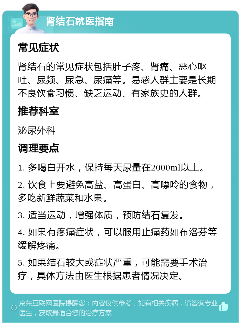 肾结石就医指南 常见症状 肾结石的常见症状包括肚子疼、肾痛、恶心呕吐、尿频、尿急、尿痛等。易感人群主要是长期不良饮食习惯、缺乏运动、有家族史的人群。 推荐科室 泌尿外科 调理要点 1. 多喝白开水，保持每天尿量在2000ml以上。 2. 饮食上要避免高盐、高蛋白、高嘌呤的食物，多吃新鲜蔬菜和水果。 3. 适当运动，增强体质，预防结石复发。 4. 如果有疼痛症状，可以服用止痛药如布洛芬等缓解疼痛。 5. 如果结石较大或症状严重，可能需要手术治疗，具体方法由医生根据患者情况决定。