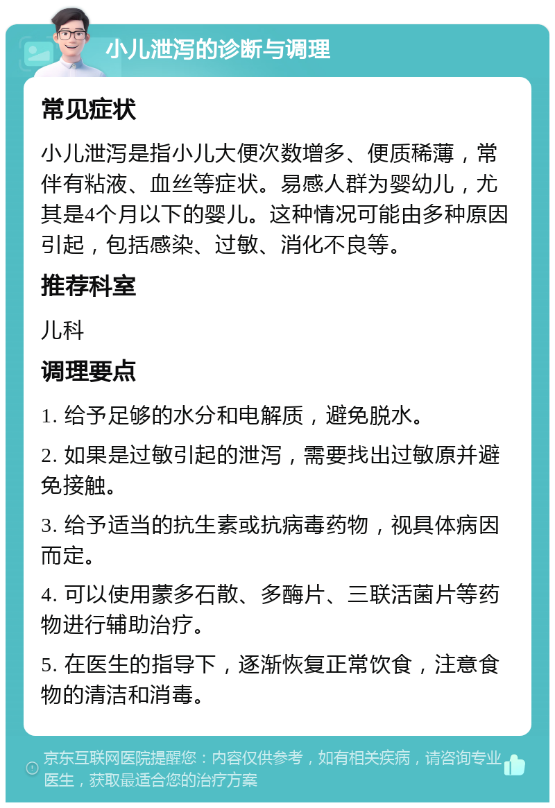 小儿泄泻的诊断与调理 常见症状 小儿泄泻是指小儿大便次数增多、便质稀薄，常伴有粘液、血丝等症状。易感人群为婴幼儿，尤其是4个月以下的婴儿。这种情况可能由多种原因引起，包括感染、过敏、消化不良等。 推荐科室 儿科 调理要点 1. 给予足够的水分和电解质，避免脱水。 2. 如果是过敏引起的泄泻，需要找出过敏原并避免接触。 3. 给予适当的抗生素或抗病毒药物，视具体病因而定。 4. 可以使用蒙多石散、多酶片、三联活菌片等药物进行辅助治疗。 5. 在医生的指导下，逐渐恢复正常饮食，注意食物的清洁和消毒。