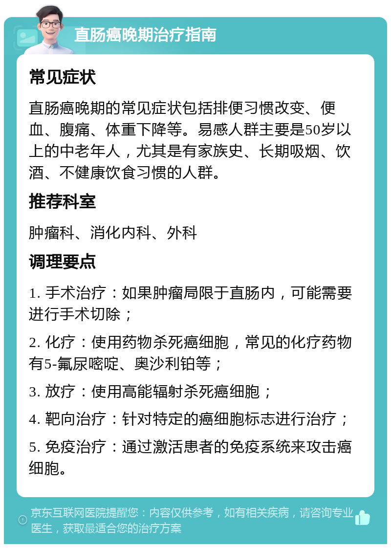 直肠癌晚期治疗指南 常见症状 直肠癌晚期的常见症状包括排便习惯改变、便血、腹痛、体重下降等。易感人群主要是50岁以上的中老年人，尤其是有家族史、长期吸烟、饮酒、不健康饮食习惯的人群。 推荐科室 肿瘤科、消化内科、外科 调理要点 1. 手术治疗：如果肿瘤局限于直肠内，可能需要进行手术切除； 2. 化疗：使用药物杀死癌细胞，常见的化疗药物有5-氟尿嘧啶、奥沙利铂等； 3. 放疗：使用高能辐射杀死癌细胞； 4. 靶向治疗：针对特定的癌细胞标志进行治疗； 5. 免疫治疗：通过激活患者的免疫系统来攻击癌细胞。